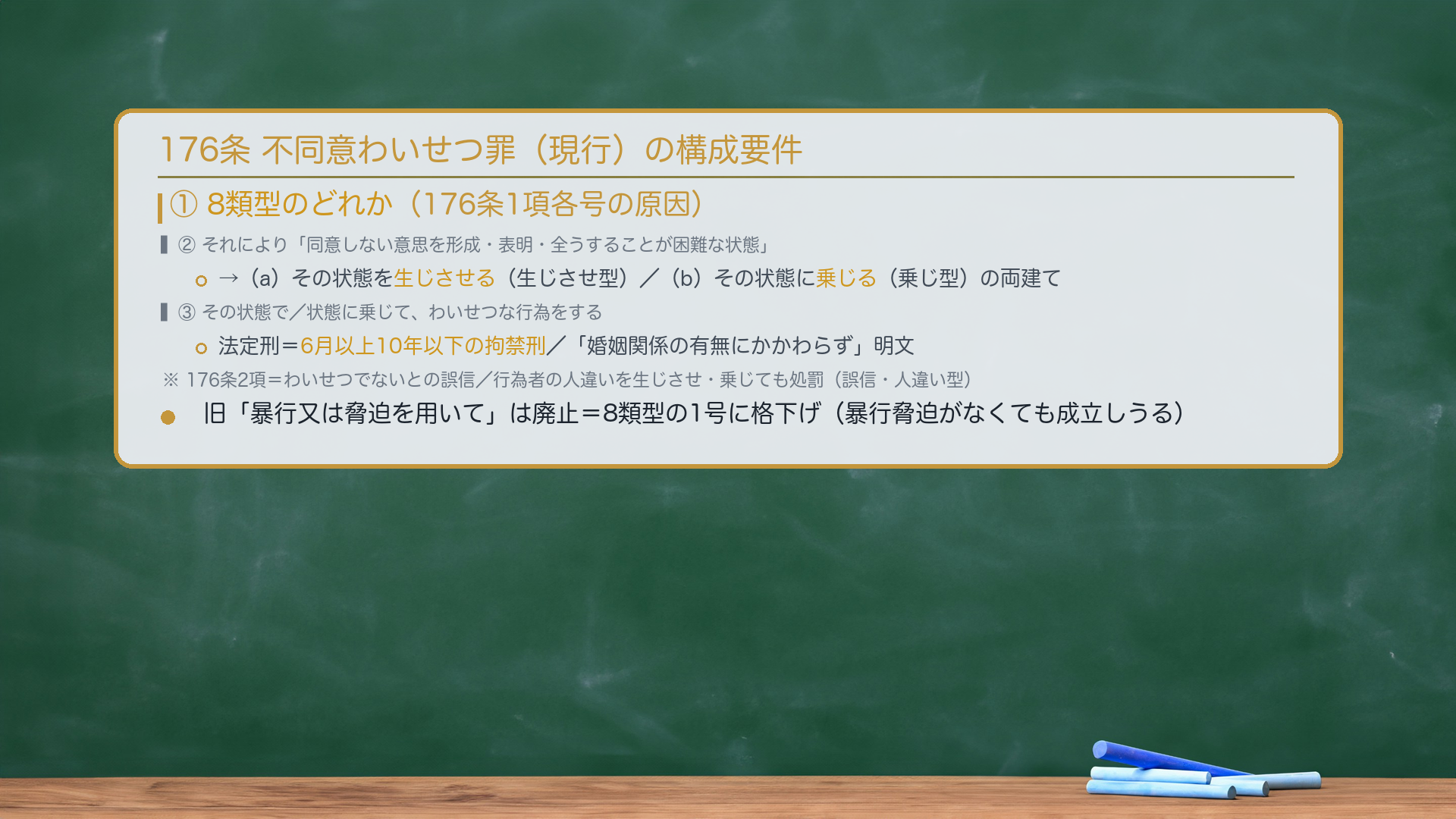176条 不同意わいせつ罪（現行）の構成要件。①8類型のどれか（176条1項各号の原因）。②それにより「同意しない意思を形成・表明・全うすることが困難な状態」。→（a）その状態を生じさせる（生じさせ型）／（b）その状態に乗じる（乗じ型）の両建て。③その状態で／状態に乗じて、わいせつな行為をする。法定刑＝6月以上10年以下の拘禁刑／「婚姻関係の有無にかかわらず」明文。176条2項＝わいせつでないとの誤信／行為者の人違いを生じさせ・乗じても処罰（誤信・人違い型）。旧「暴行又は脅迫を用いて」は廃止＝8類型の1号に格下げ（暴行脅迫がなくても成立しうる）。