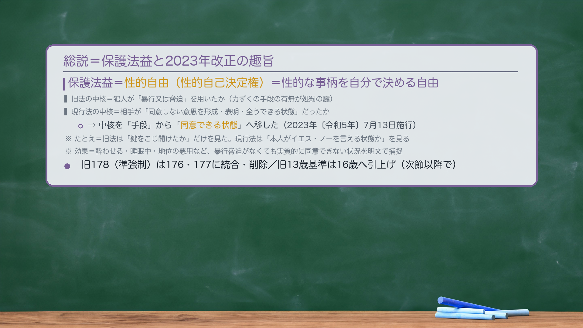 総説＝保護法益と2023年改正の趣旨。保護法益＝性的自由（性的自己決定権）＝性的な事柄を自分で決める自由。旧法の中核＝犯人が「暴行又は脅迫」を用いたか（力ずくの手段の有無が処罰の鍵）。現行法の中核＝相手が「同意しない意思を形成・表明・全うできる状態」だったか。中核を「手段」から「同意できる状態」へ移した（2023年〔令和5年〕7月13日施行）。たとえ＝旧法は「鍵をこじ開けたか」だけを見た。現行法は「本人がイエス・ノーを言える状態か」を見る。効果＝酔わせる・睡眠中・地位の悪用など、暴行脅迫がなくても実質的に同意できない状況を明文で捕捉。旧178（準強制）は176・177に統合・削除／旧13歳基準は16歳へ。