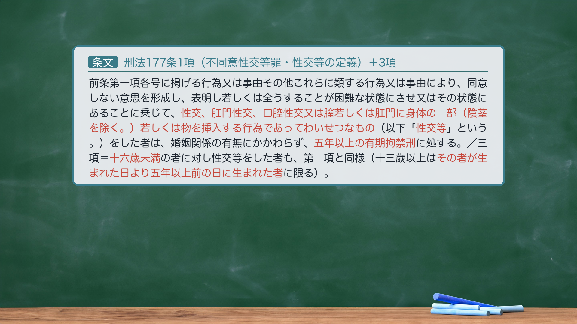 刑法177条1項（不同意性交等罪・性交等の定義）＋3項：前条第一項各号に掲げる行為又は事由その他これらに類する行為又は事由により、同意しない意思を形成し、表明し若しくは全うすることが困難な状態にさせ又はその状態にあることに乗じて、性交、肛門性交、口腔性交又は膣若しくは肛門に身体の一部（陰茎を除く。）若しくは物を挿入する行為であってわいせつなもの（以下「性交等」という。）をした者は、婚姻関係の有無にかかわらず、五年以上の有期拘禁刑に処する。／三項＝相手が十六歳未満であるときも同様（十三歳以上は五年以上前の日に生まれた者に限る）。