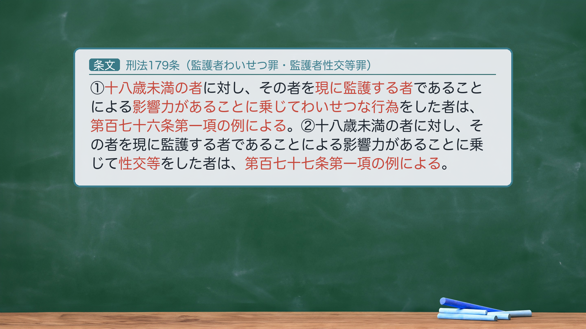 刑法179条（監護者わいせつ罪・監護者性交等罪）：①十八歳未満の者に対し、その者を現に監護する者であることによる影響力があることに乗じてわいせつな行為をした者は、第百七十六条第一項の例による。②十八歳未満の者に対し、その者を現に監護する者であることによる影響力があることに乗じて性交等をした者は、第百七十七条第一項の例による。