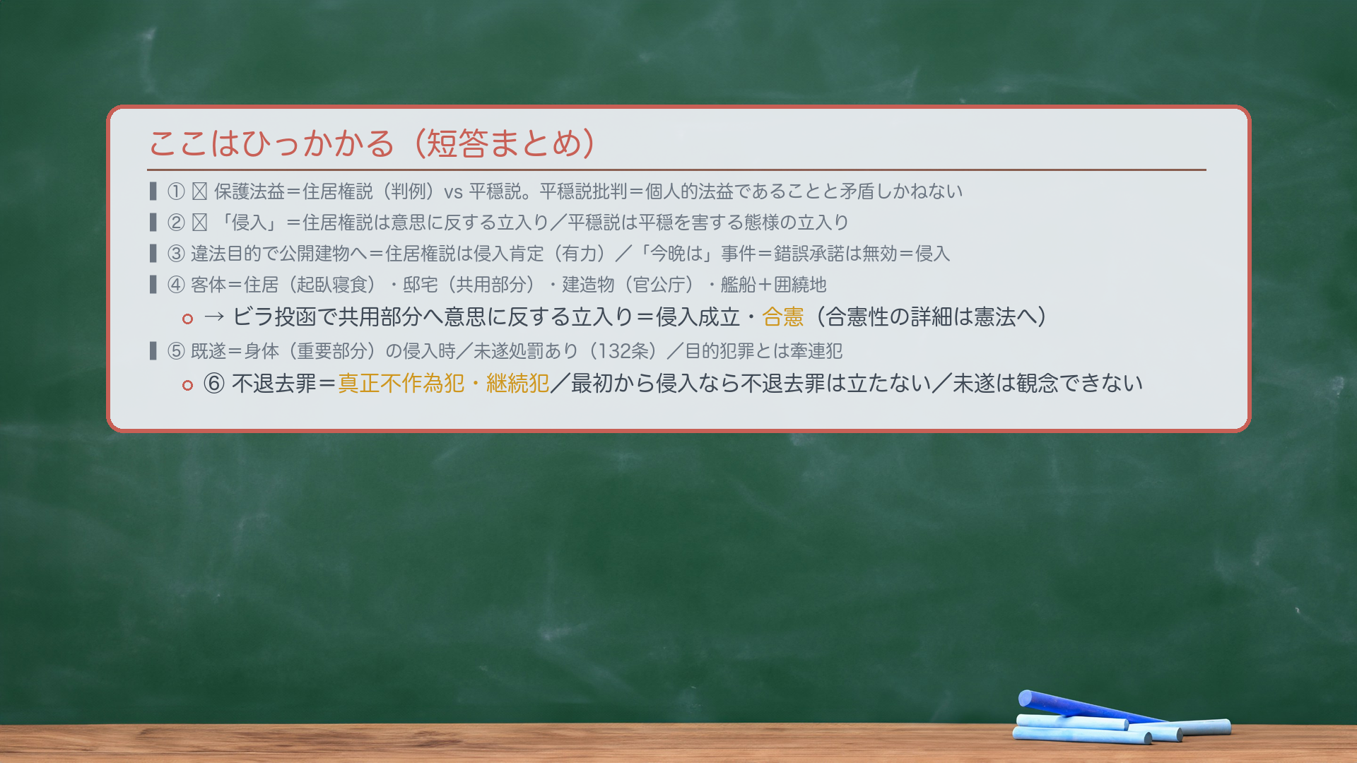 ここはひっかかる（短答まとめ）。①🔴保護法益＝住居権説（判例）vs 平穏説。平穏説批判＝個人的法益であることと矛盾しかねない。②🔴「侵入」＝住居権説は意思に反する立入り／平穏説は平穏を害する態様の立入り。③違法目的で公開建物へ＝住居権説は侵入肯定（有力）／「今晩は」事件＝錯誤承諾は無効＝侵入。④客体＝住居（起臥寝食）・邸宅（共用部分）・建造物（官公庁）・艦船＋囲繞地。ビラ投函で共用部分へ意思に反する立入り＝侵入成立・合憲。⑤既遂＝身体（重要部分）の侵入時／未遂処罰あり（132条）／目的犯罪とは牽連犯。⑥不退去罪＝真正不作為犯・継続犯／最初から侵入なら不退去罪は立たない／未遂は観念できない。