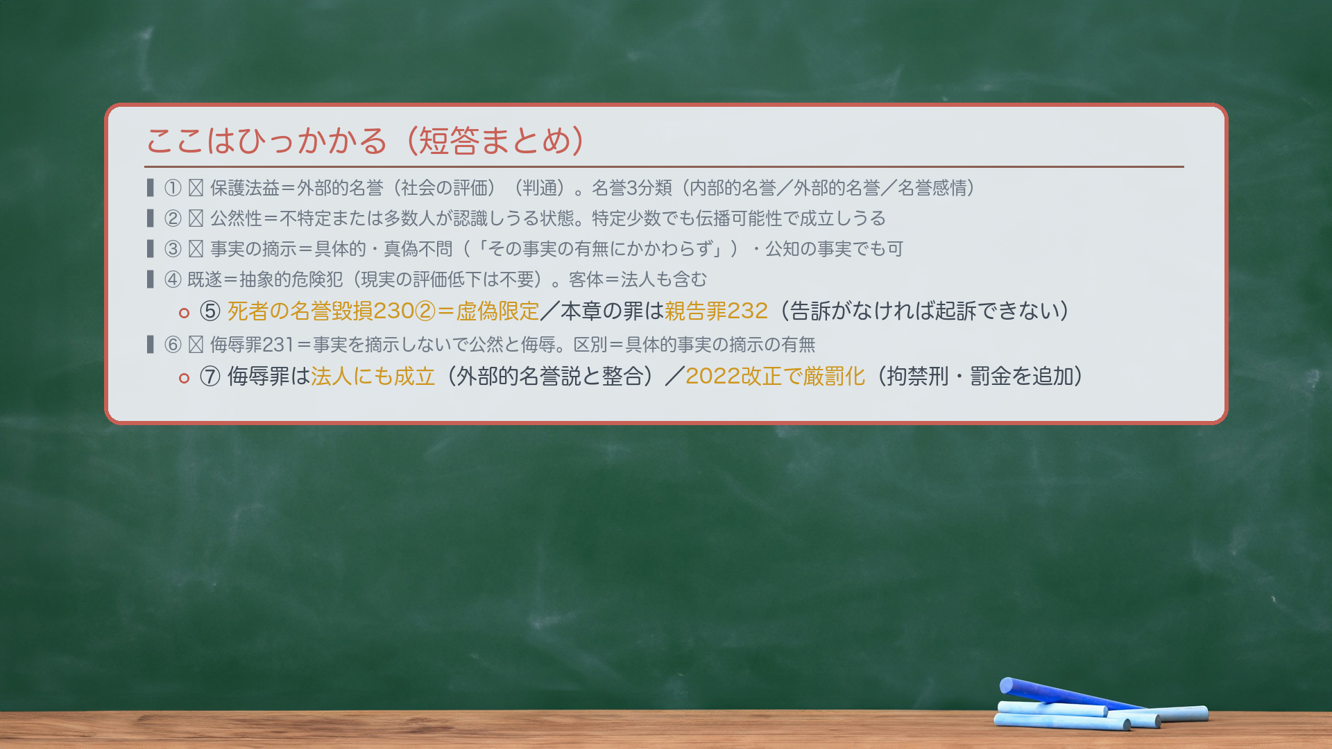 ここはひっかかる（短答まとめ）。①🔴保護法益＝外部的名誉（社会の評価・判通）。名誉3分類（内部的名誉／外部的名誉／名誉感情）。②🔴公然性＝不特定または多数人が認識しうる状態。特定少数でも伝播可能性で成立しうる。③🔴事実の摘示＝具体的・真偽不問（「その事実の有無にかかわらず」）・公知の事実でも可。④既遂＝抽象的危険犯（現実の評価低下は不要）。客体＝法人も含む。⑤死者の名誉毀損230②＝虚偽限定／本章の罪は親告罪232（告訴がなければ起訴できない）。⑥🔴侮辱罪231＝事実を摘示しないで公然と侮辱。区別＝具体的事実の摘示の有無。⑦侮辱罪は法人にも成立（外部的名誉説と整合）／2022改正で厳罰化（拘禁刑・罰金を追加）。