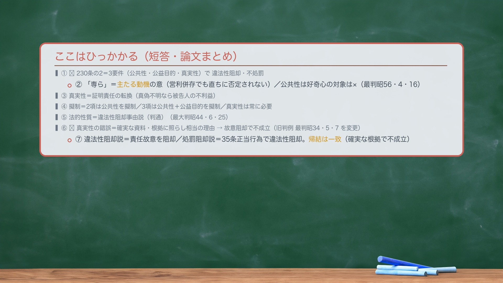 ここはひっかかる（短答・論文まとめ）。①🔴230条の2＝3要件（公共性・公益目的・真実性）で違法性阻却・不処罰。②「専ら」＝主たる動機の意（営利併存でも直ちに否定されない）／公共性は好奇心の対象は×（最判昭56・4・16）。③真実性＝証明責任の転換（真偽不明なら被告人の不利益）。④擬制＝2項は公共性を擬制／3項は公共性＋公益目的を擬制／真実性は常に必要。⑤法的性質＝違法性阻却事由説（判通）（最大判昭44・6・25）。⑥🔴真実性の錯誤＝確実な資料・根拠に照らし相当の理由→故意阻却で不成立（旧判例 最判昭34・5・7 を変更）。⑦違法性阻却説＝責任故意を阻却／処罰阻却説＝35条正当行為で違法性阻却。帰結は一致（確実な根拠で不成立）。