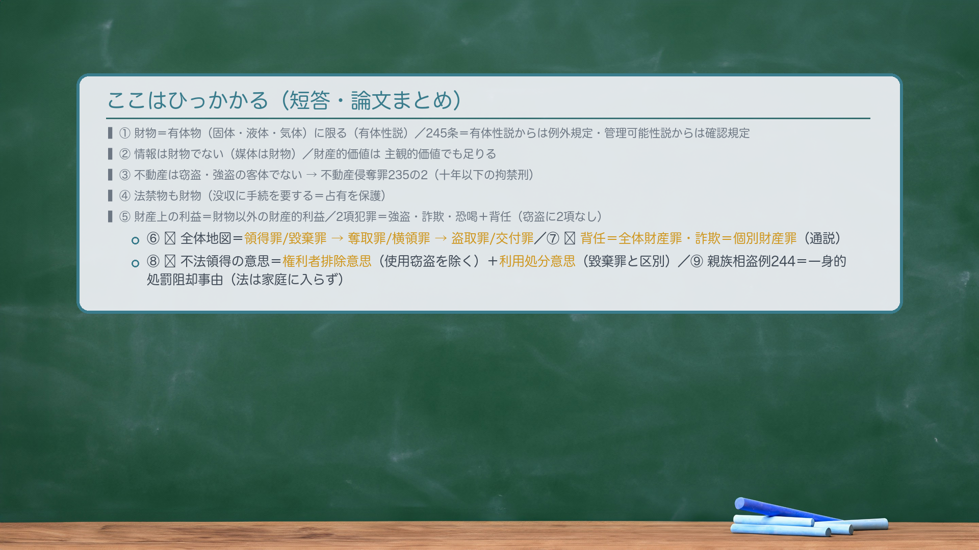 ここはひっかかる（短答・論文まとめ）。①財物＝有体物（固体・液体・気体）に限る（有体性説・通説）／245条＝有体性説からは例外規定・管理可能性説からは確認規定。②情報は財物でない（媒体は財物）／財産的価値は主観的価値でも足りる。③不動産は窃盗・強盗の客体でない→不動産侵奪罪235の2（十年以下の拘禁刑）。④法禁物も財物（没収に手続を要する＝占有を保護）。⑤財産上の利益＝財物以外の財産的利益／2項犯罪＝強盗・詐欺・恐喝＋背任（窃盗に2項なし）。⑥🔴全体地図＝領得罪/毀棄罪→奪取罪/横領罪→盗取罪/交付罪。⑦🔴背任＝全体財産罪／詐欺＝個別財産罪（通説）。⑧🔴不法領得の意思＝権利者排除意思（使用窃盗を除く）＋利用処分意思（毀棄罪と区別）。⑨親族相盗例244＝一身的処罰阻却事由（法は家庭に入らず／1項刑免除・2項親告罪・3項共犯不適用）。