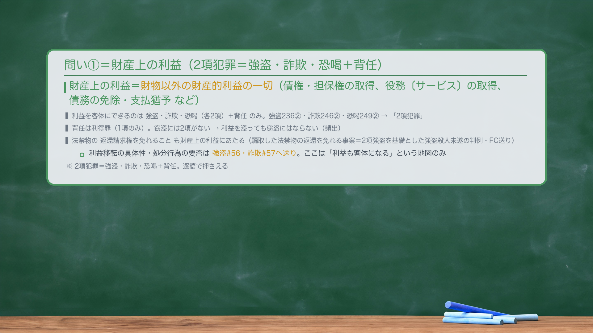 問い①の客体②＝財産上の利益。財産上の利益＝財物以外の財産的利益の一切（債権・担保権の取得、役務〔サービス〕の取得、債務の免除・支払猶予など）。財産上の利益を客体とするのは強盗・詐欺・恐喝（各2項）＋背任のみ。強盗236②・詐欺246②・恐喝249②＝利益を2項に規定→「2項犯罪」。背任は利得罪（1項のみ）。法禁物の返還請求権を免れることも財産上の利益にあたる（騙取した法禁物の返還を免れる事案＝2項強盗を基礎とした強盗殺人未遂の判例あり・FC送り）。利益移転の具体性・処分行為の要否は強盗#56・詐欺#57へ送り。ここは「利益も客体になる」という地図のみ。