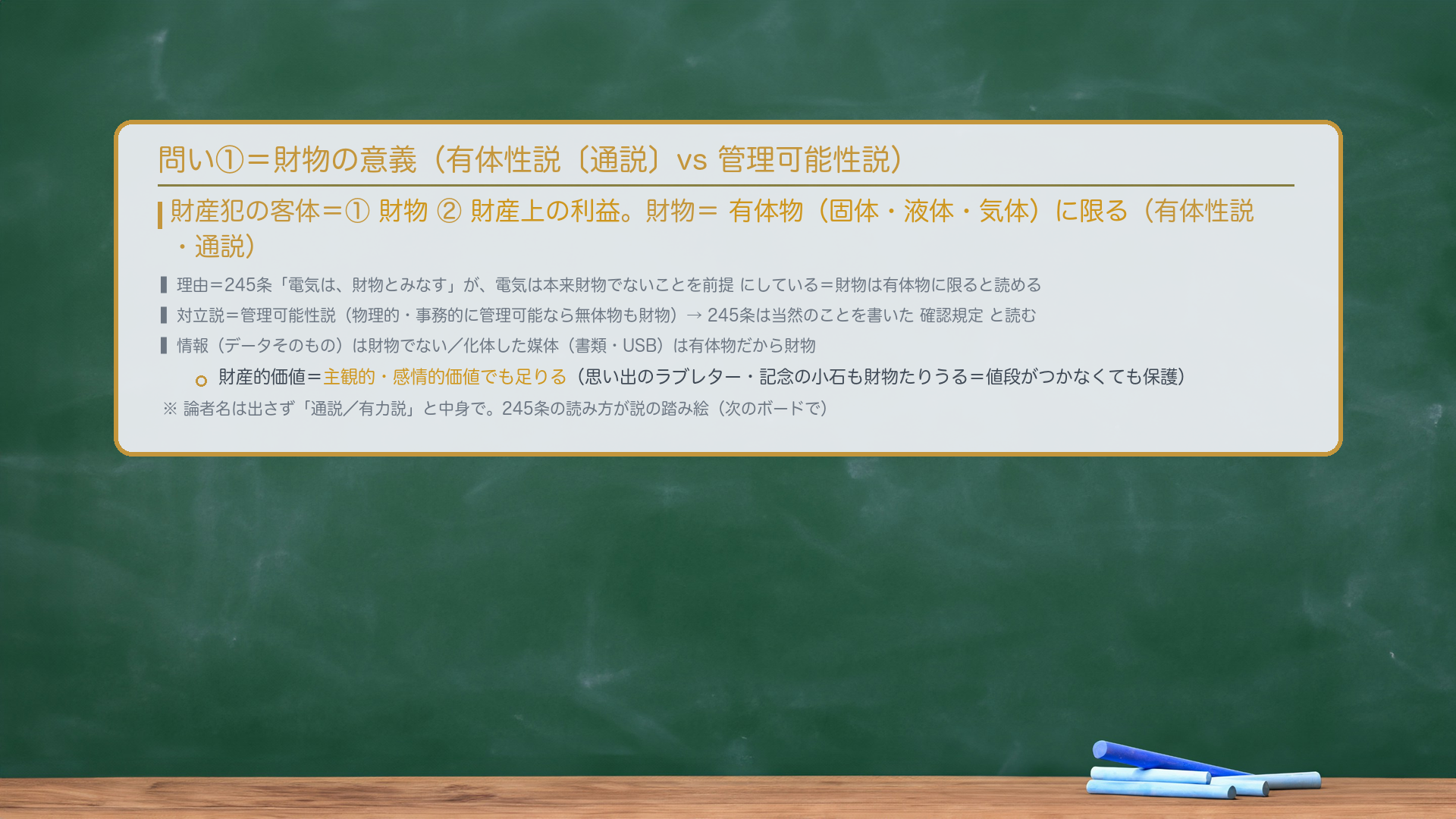 問い①＝何を奪うか（客体）。財産犯の客体は①財物②財産上の利益。財物＝有体物（固体・液体・気体）に限る（有体性説・通説）。理由＝245条「電気は、財物とみなす」が、電気は本来財物でないことを前提にしている＝財物は有体物に限ると読める。対立説＝管理可能性説（物理的・事務的に管理可能なら無体物も財物）→245条は当然のことを書いた確認規定と読む。情報（データそのもの）は財物でない／化体した媒体（書類・USB）は有体物だから財物。財産的価値＝主観的・感情的価値でも足りる（ラブレター・記念の小石も財物たりうる）。論者名は出さず「通説／有力説」と中身で。