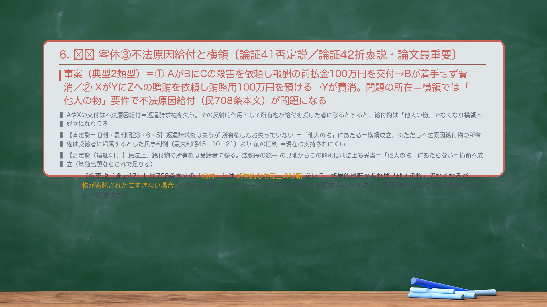 6. 🔴🔴 客体③不法原因給付と横領〔否定説/折衷説・論文最重要〕。事案(典型2類型)=①AがBにCの殺害を依頼し報酬の前払金100万円を交付→Bが着手せず費消/②XがYにZへの贈賄を依頼し賄賂用100万円を預ける→Yが費消。問題の所在=詐欺では「財産的損害」要件で不法原因給付が問題になった(#59前)が、横領では「他人の物」要件で問題になる。AやXの交付は不法原因給付(民708条本文)=返還請求権を失い、その反射的作用として所有権が給付を受けた者に移るとすると、給付物は「他人の物」でなくなり横領不成立になりうる。【肯定説=旧判・最判昭23・6・5】返還請求権は失うが所有権はなお失っていない=「他人の物」にあたる=横領成立。※この判例は、不法原因給付物の所有権は受給者に帰属するとした民事の最高裁判例(最大判昭45・10・21)より前に出た旧判=現在は支持されにくい。【否定説】民法上、給付物の所有権は受給者に移る。法秩序の統一の見地からこの解釈は刑法上も妥当=「他人の物」にあたらない=横領不成立(単独出題ならこれで足りる)。【折衷説】民708条本文の「給付」とは終局的な利益の移転をいう(民法通説)。終局的移転があれば「他人の物」でなくなるが、物が寄託されたにすぎない場合は「他人の物」といえる→当てはめ=①殺害報酬の前払=終局的移転=「他人の物」でない=横領不成立/②贈賄用に寄託されたにすぎない=終局的移転なし=「他人の物」=横領成立。