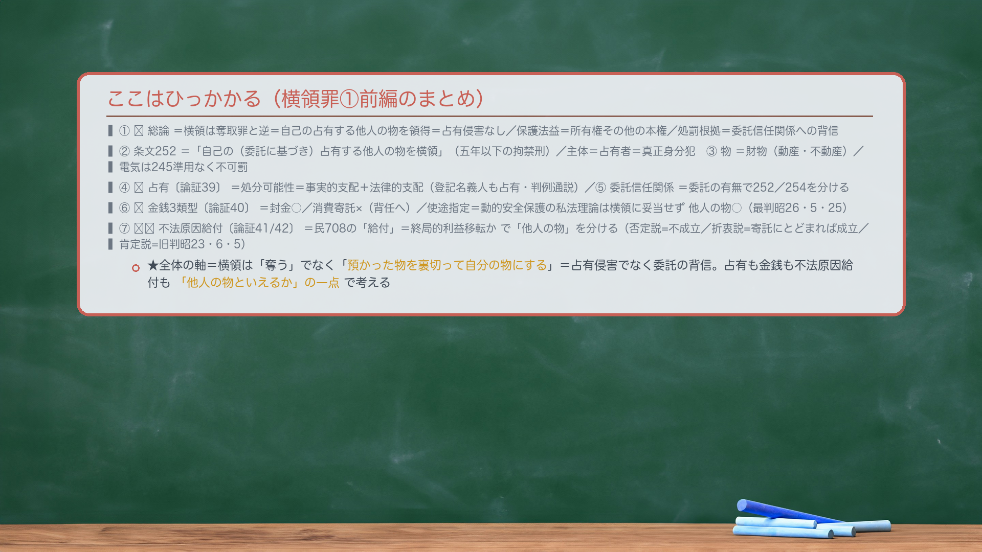 ここはひっかかる（横領罪①前編のまとめ）。①🔴総論＝横領は奪取罪と逆＝自己の占有する他人の物を領得＝占有侵害なし／保護法益＝所有権その他の本権／処罰根拠＝委託信任関係への背信。②条文252＝「自己の（委託に基づき）占有する他人の物を横領」（五年以下の拘禁刑）／主体＝占有者＝真正身分犯。③物＝財物（動産・不動産）／電気は245準用なく不可罰。④🔴占有＝処分可能性＝事実的支配＋法律的支配（登記名義人も占有・判例通説）。⑤委託信任関係＝委託の有無で252／254を分ける。⑥🔴金銭3類型＝封金○／消費寄託×（背任へ）／使途指定＝動的安全保護の私法理論は横領に妥当せず他人の物○（最判昭26・5・25）。⑦🔴🔴不法原因給付＝民708の「給付」＝終局的利益移転かで「他人の物」を分ける（否定説=不成立／折衷説=寄託にとどまれば成立／肯定説=旧判昭23・6・5）。★全体の軸＝横領は「奪う」でなく「預かった物を裏切って自分の物にする」＝占有侵害でなく委託の背信。占有も金銭も不法原因給付も「他人の物といえるか」の一点で考える。