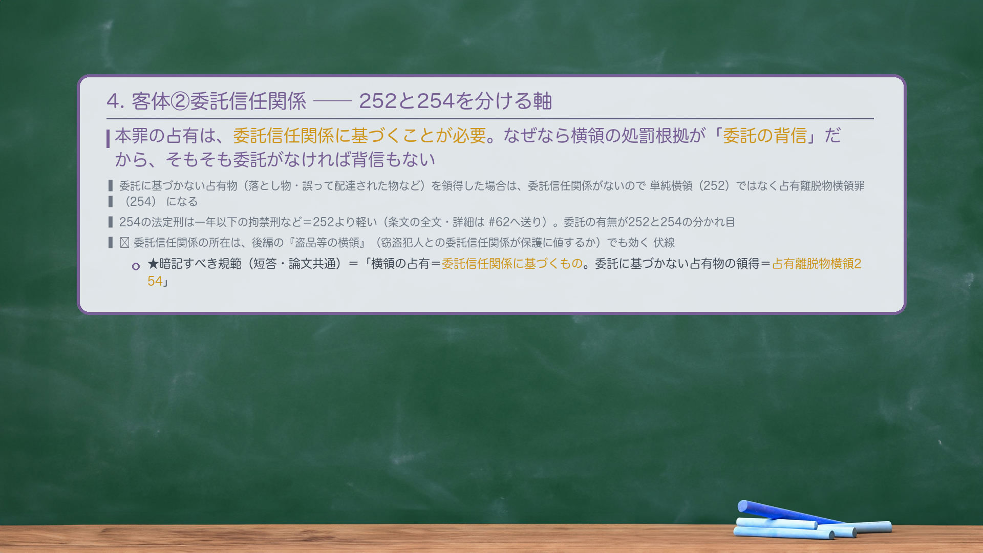 4. 客体②委託信任関係——252と254を分ける軸。本罪の占有は、委託信任関係に基づくことが必要。なぜなら横領の処罰根拠が「委託の背信」だから、そもそも委託がなければ背信もない。委託に基づかない占有物(落とし物・誤って配達された物など)を領得した場合は、委託信任関係がないので単純横領(252)ではなく占有離脱物横領罪(254)になる(254の法定刑は一年以下の拘禁刑など=252より軽い。詳細は#62へ送り)。★暗記すべき規範(短答・論文共通)=「横領の占有=委託信任関係に基づくもの。委託に基づかない占有物の領得=占有離脱物横領254。」🔴 委託信任関係の所在は、後編の『盗品等の横領』(窃盗犯人との委託信任関係が保護に値するか)でも効く伏線。