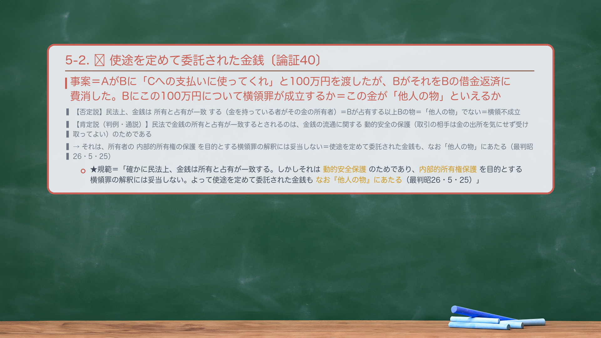 5-2. 🔴 使途を定めて委託された金銭。事案=AがBに「Cへの支払いに使ってくれ」と100万円を渡したが、BがそれをBの借金返済に費消した。Bにこの100万円について横領罪が成立するか=この金が「他人の物」といえるか。否定説=民法上、金銭は所有と占有が一致する(金を持っている者がその金の所有者)=Bが占有する以上Bの物=「他人の物」でない=横領不成立。肯定説(判例・通説)=民法で金銭の所有と占有が一致するとされるのは、金銭の流通に関する動的安全の保護(取引の相手は金の出所を気にせず受け取ってよい)のためであり、所有者の内部的所有権の保護を目的とする横領罪の解釈には妥当しない=使途を定めて委託された金銭も、なお「他人の物」にあたる(最判昭26・5・25)。★規範=「確かに民法上、金銭は所有と占有が一致する。しかしそれは金銭の流通に関する動的安全保護のためであり、所有者の内部的所有権保護を目的とする横領罪の解釈には妥当しない。よって使途を定めて委託された金銭もなお『他人の物』にあたる(最判昭26・5・25)。」
