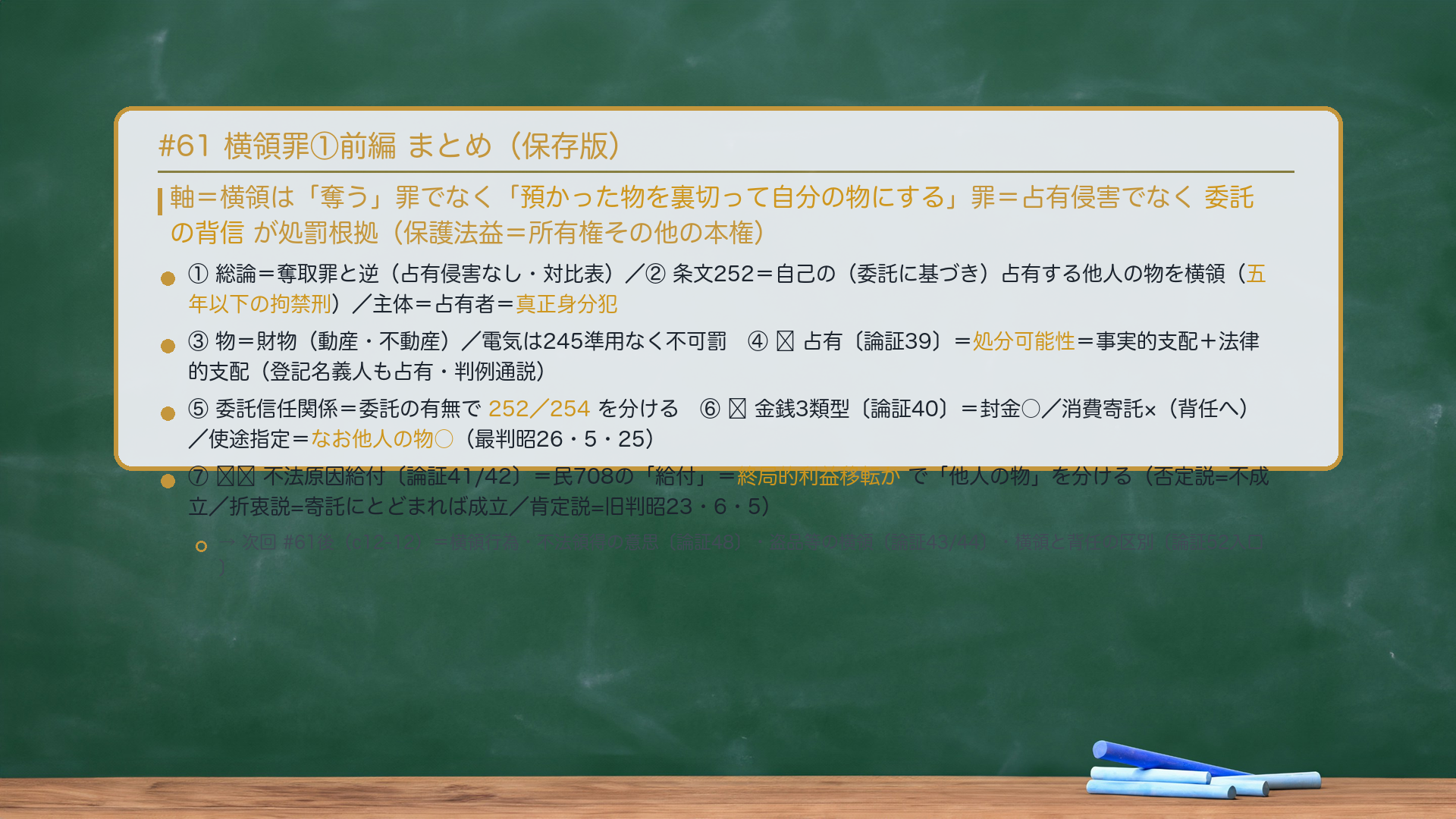 #61 横領罪①前編 まとめ。軸=横領は「奪う」罪でなく「預かった物を裏切って自分の物にする」罪=占有侵害でなく委託の背信が処罰根拠(保護法益=所有権その他の本権)。①総論=奪取罪と逆(占有侵害なし・対比表)。②条文252=自己の(委託に基づき)占有する他人の物を横領(五年以下の拘禁刑)/主体=占有者=真正身分犯。③物=財物(動産・不動産)/電気は245準用なく不可罰。④🔴占有=処分可能性=事実的支配+法律的支配(登記名義人も占有・判例通説)。⑤委託信任関係=委託の有無で252/254を分ける。⑥🔴金銭3類型=封金○/消費寄託×(背任へ)/使途指定=動的安全保護の私法理論は横領に妥当せず他人の物○(最判昭26・5・25)。⑦🔴🔴不法原因給付=民708の「給付」=終局的利益移転かで「他人の物」を分ける(否定説=不成立/折衷説=寄託にとどまれば成立/肯定説=旧判昭23・6・5)。→次回#61後(c12-12)=横領行為・不法領得の意思・盗品等の横領・横領と背任の区別。