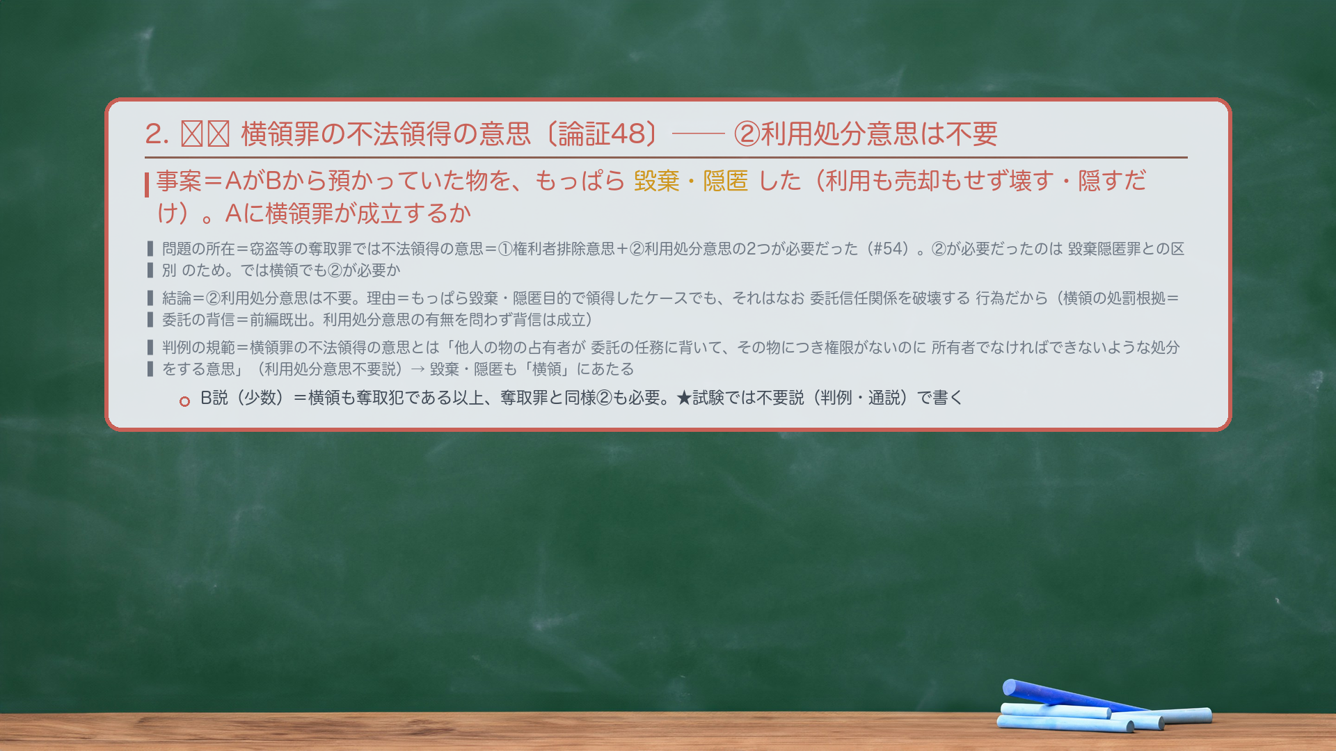 2. 🔴🔴 横領罪の不法領得の意思——②利用処分意思は不要。事案=AがBから預かっていた物を、もっぱら毀棄・隠匿した(利用も売却もせず壊す・隠すだけ)。Aに横領罪が成立するか。問題の所在=窃盗等の奪取罪では不法領得の意思=①権利者排除意思+②利用処分意思の2つが必要だった(#54)。②が必要だったのは毀棄隠匿罪との区別のため。では横領でも②が必要か。結論=②利用処分意思は不要。理由=もっぱら毀棄・隠匿目的で領得したケースでも、それはなお委託信任関係を破壊する行為だから(横領の処罰根拠=委託の背信=前編既出。利用処分意思の有無を問わず背信は成立)。判例の規範=横領罪の不法領得の意思とは「他人の物の占有者が委託の任務に背いて、その物につき権限がないのに所有者でなければできないような処分をする意思」(利用処分意思不要説)。→毀棄・隠匿も「横領」にあたる。B説(西田ら・少数)=横領も奪取犯である以上、奪取罪と同様②も必要。