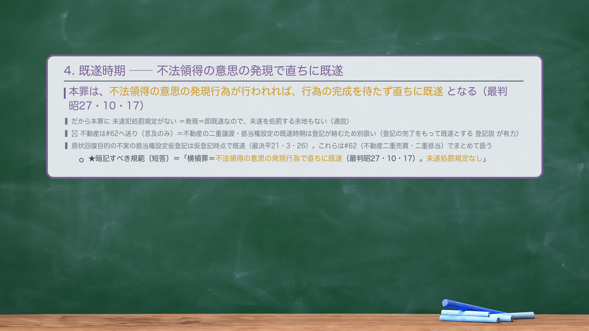 4. 既遂時期——不法領得の意思の発現で直ちに既遂。本罪は、不法領得の意思の発現行為が行われれば、行為の完成を待たず直ちに既遂となる（最判昭27・10・17）。だから本罪に未遂犯処罰規定がない＝発現＝即既遂なので、未遂を処罰する余地もない（通説）。🔴 不動産は#62へ送り（言及のみ）＝不動産の二重譲渡・抵当権設定の既遂時期は登記が絡むため別扱い（登記の完了をもって既遂とする登記説が有力）。原状回復目的の不実の抵当権設定仮登記は仮登記時点で既遂（最決平21・3・26）。これらは#62（不動産二重売買・二重抵当）でまとめて扱う。★暗記すべき規範（短答）＝「横領罪＝不法領得の意思の発現行為で直ちに既遂（最判昭27・10・17）。未遂処罰規定なし。」
