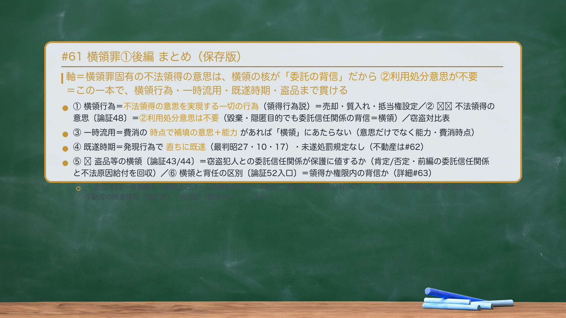 #61 横領罪①後編 まとめ。軸＝横領罪固有の不法領得の意思は、横領の核が「委託の背信」だから②利用処分意思が不要＝この一本で、横領行為・一時流用・既遂時期・盗品まで貫ける。①横領行為＝不法領得の意思を実現する一切の行為（領得行為説）＝売却・質入れ・抵当権設定。②🔴🔴不法領得の意思＝②利用処分意思は不要（毀棄・隠匿目的でも委託信任関係の背信＝横領）／窃盗対比表。③一時流用＝費消の時点で補填の意思＋能力があれば「横領」にあたらない（意思だけでなく能力・費消時点）。④既遂時期＝発現行為で直ちに既遂（最判昭27・10・17）・未遂処罰規定なし（不動産は#62）。⑤🔴盗品等の横領＝窃盗犯人との委託信任関係が保護に値するか（肯定/否定・前編の委託信任関係と不法原因給付を回収）。⑥横領と背任の区別＝領得か権限内の背信か（詳細#63）。→次回#62＝横領罪②（業務上横領253・占有離脱物横領254・不動産二重売買・二重抵当・横領後の横領・不動産の既遂時期〔登記説〕・仮登記〔最決平21・3・26〕）。