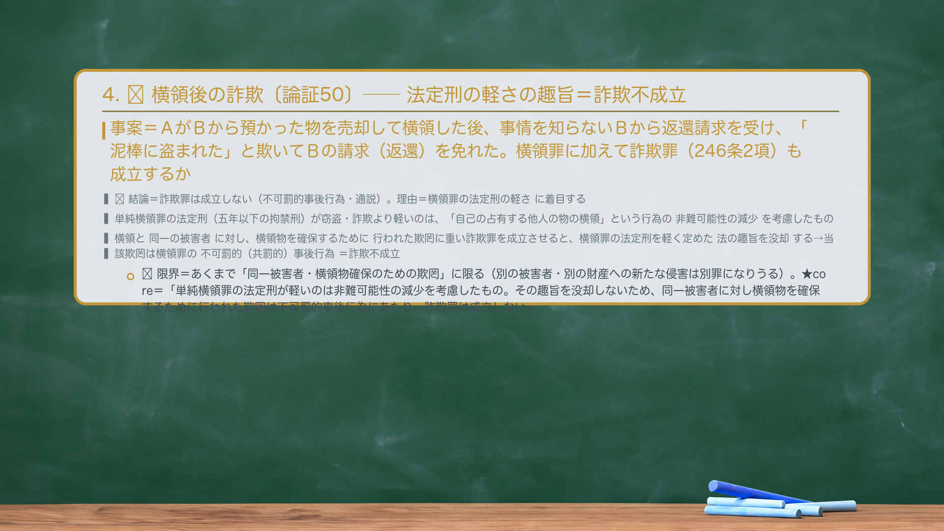 4. 🔴 横領後の詐欺——返還を欺いて免れても詐欺不成立。事案=AがBから預かった物を売却して横領した後、事情を知らないBから物の返還請求を受け、「泥棒に盗まれた」と欺いてBの請求(返還)を免れた。横領罪に加えて詐欺罪(246条2項)も成立するか。🔴 結論=詐欺罪は成立しない(不可罰的事後行為・通説)。理由=横領罪の法定刑の軽さに着目する。単純横領罪の法定刑(五年以下の拘禁刑)が窃盗・詐欺より軽いのは、「自己の占有する他人の物の横領」という行為の非難可能性の減少を考慮したもの。横領と同一の被害者に対し、横領物を確保するために行われた欺罔行為に重い詐欺罪を成立させると、横領罪の法定刑を軽く定めた法の趣旨を没却する→当該欺罔行為は横領罪の不可罰的(共罰的)事後行為=詐欺罪は成立しない。🔴 限界=あくまで「同一被害者・横領物確保のための欺罔」に限る。別の被害者・別の財産への新たな侵害は別罪になりうる。★暗記すべき規範=「単純横領罪の法定刑が窃盗・詐欺より軽いのは、横領という行為の非難可能性の減少を考慮したものである。その趣旨を没却しないため、横領罪と同一の被害者に対し横領物を確保するために行われた欺罔行為は、横領罪の不可罰的事後行為にあたり、詐欺罪は成立しない。」