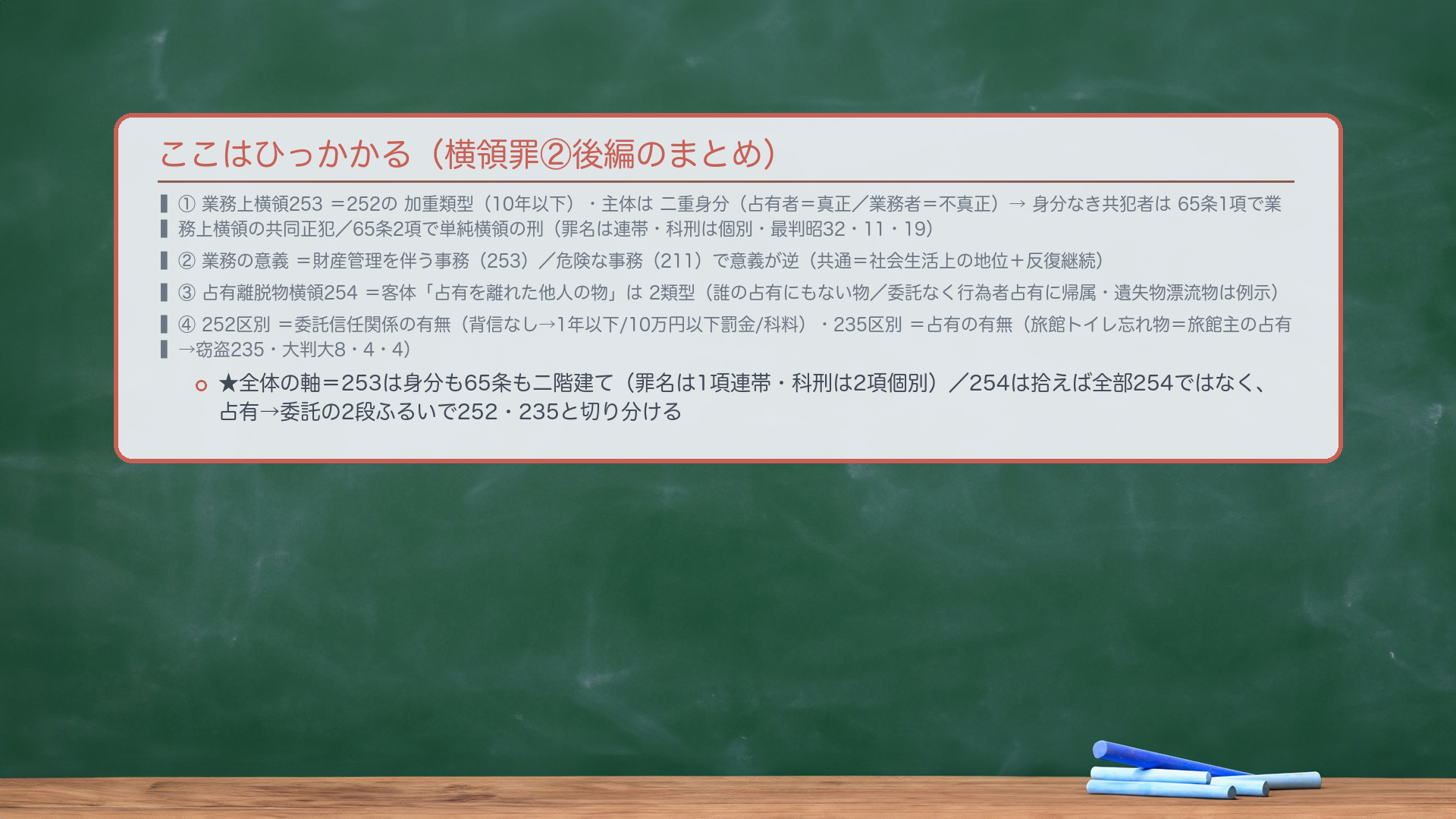 ここはひっかかる（横領罪②後編のまとめ）。①🔴🔴業務上横領253＝252の加重類型（10年以下）・主体は二重身分（占有者＝真正身分／業務者＝不真正身分）→身分なき共犯者は65条1項で業務上横領の共同正犯／65条2項で単純横領の刑（罪名は連帯・科刑は個別・最判昭32・11・19）。②業務の意義＝財産管理を伴う事務（253）／危険な事務（211）で意義が逆（共通＝社会生活上の地位＋反復継続）。③🔴占有離脱物横領254＝客体「占有を離れた他人の物」は2類型（誰の占有にもない物／委託なく行為者占有に帰属・遺失物漂流物は例示）。④🔴252区別＝委託信任関係の有無（背信なし→1年以下/10万円以下罰金/科料）・🔴235区別＝占有の有無（旅館トイレ忘れ物＝旅館主の占有→窃盗235・大判大8・4・4）。★全体の軸＝253は身分も65条も二階建て（罪名は1項連帯・科刑は2項個別）／254は拾えば全部254ではなく、占有→委託の2段ふるいで252・235と切り分ける。