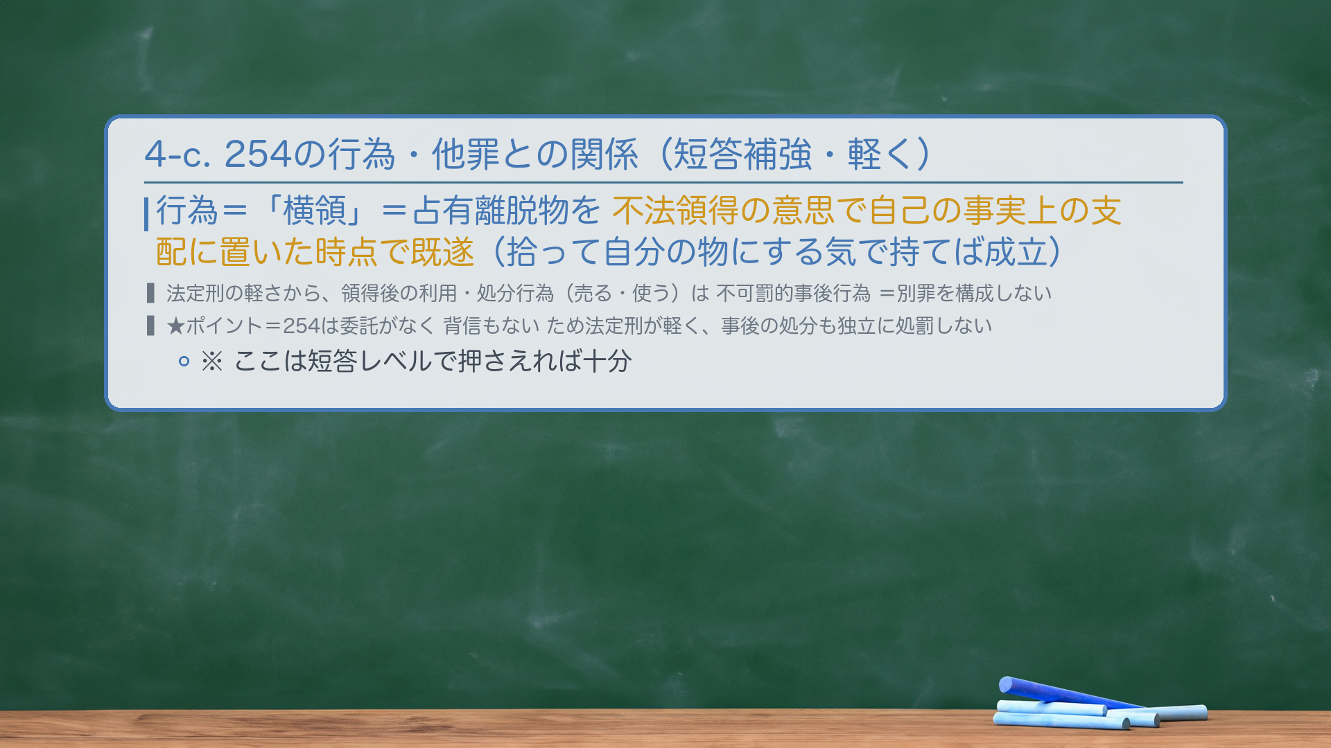4-c. 254の行為・他罪との関係（短答補強・軽く）。行為＝「横領」＝占有離脱物を不法領得の意思で自己の事実上の支配に置いた時点で既遂。法定刑の軽さから、領得後の利用・処分行為は不可罰的事後行為（別罪を構成しない）。★ポイント＝254は委託がなく背信もないため法定刑が軽く、事後の処分も独立に処罰しない。