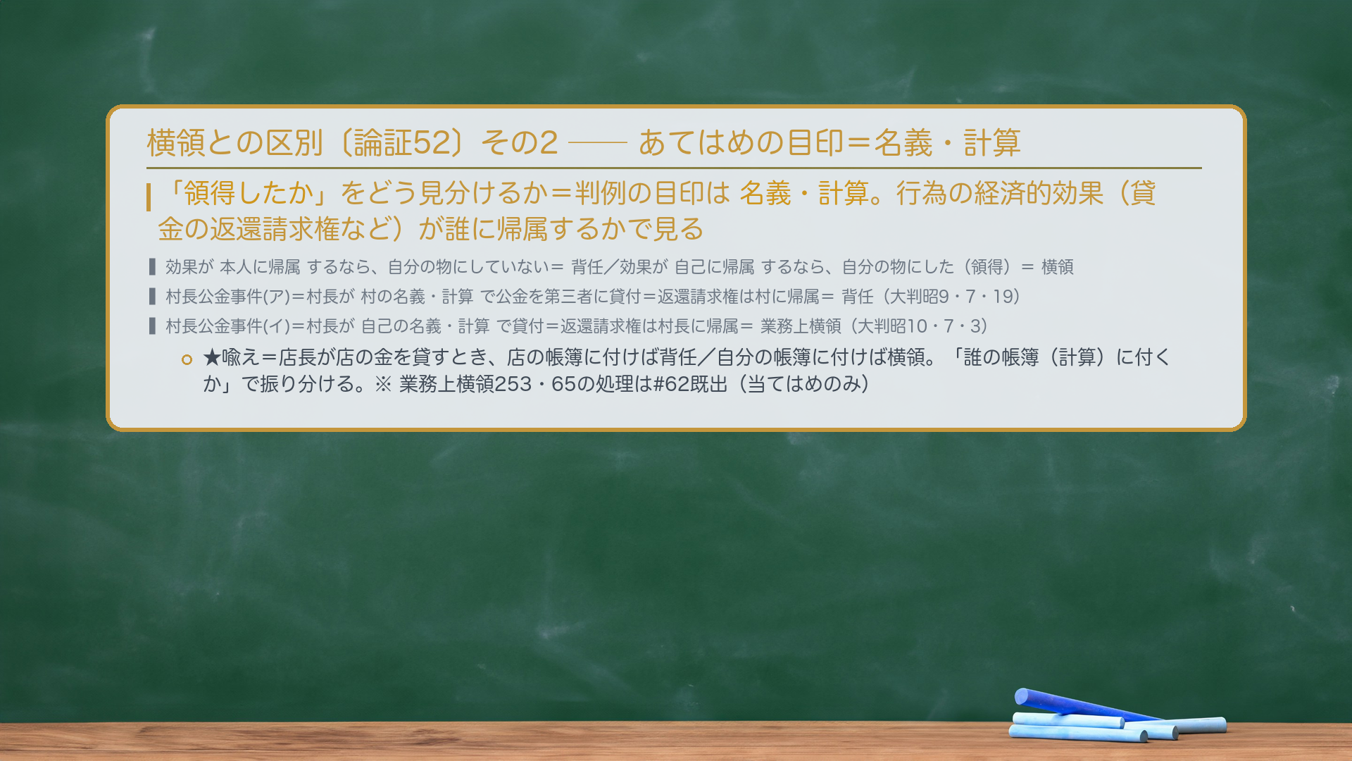 🔴🔴 横領との区別(その2:当てはめの目印=名義・計算)。「領得したか」をどう見分けるか=判例の目印は名義・計算。行為の経済的効果(貸金の返還請求権など)が本人に帰属するなら、自分の物にしていない=背任/効果が自己に帰属するなら、自分の物にした(領得)=横領。村長公金事件=(ア)村長が村の名義・計算で公金を第三者に貸付=返還請求権は村に帰属=背任〔大判昭9・7・19〕/(イ)村長が自己の名義・計算で貸付=返還請求権は村長に帰属=業務上横領〔大判昭10・7・3〕。★喩え=店長が店の金を貸すとき、店の帳簿に付けば背任/自分の帳簿に付けば横領。「誰の帳簿(計算)に付くか」で振り分ける。※業務上横領253・65条の処理は#62既出(当てはめのみ)。