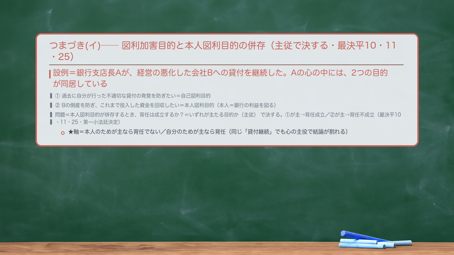 🔴🔴 つまづき(イ)＝図利加害目的と本人図利目的の併存（主従で決する・最決平10・11・25）。設例＝銀行支店長Aが、経営の悪化した会社Bへの貸付を継続した。Aの心の中には、2つの目的が同居している＝①過去に自分が行った不適切な貸付の発覚を防ぎたい＝自己図利目的／②Bの倒産を防ぎ、これまで投入した資金を回収したい＝本人図利目的（本人＝銀行の利益を図る）。🔴 問題＝本人の利益を図る目的（本人図利目的）が併存するとき、背任は成立するか？＝いずれが主たる目的か（主従）で決する。①が主＝自己図利が主役→背任成立／②が主＝本人図利が主役→背任不成立。同じ「貸付継続」でも、心の主役で結論が割れる（最決平10・11・25＝最高裁第一小法廷決定・刑集52巻8号570頁）。★軸＝本人のためが主なら背任でない／自分のためが主なら背任。