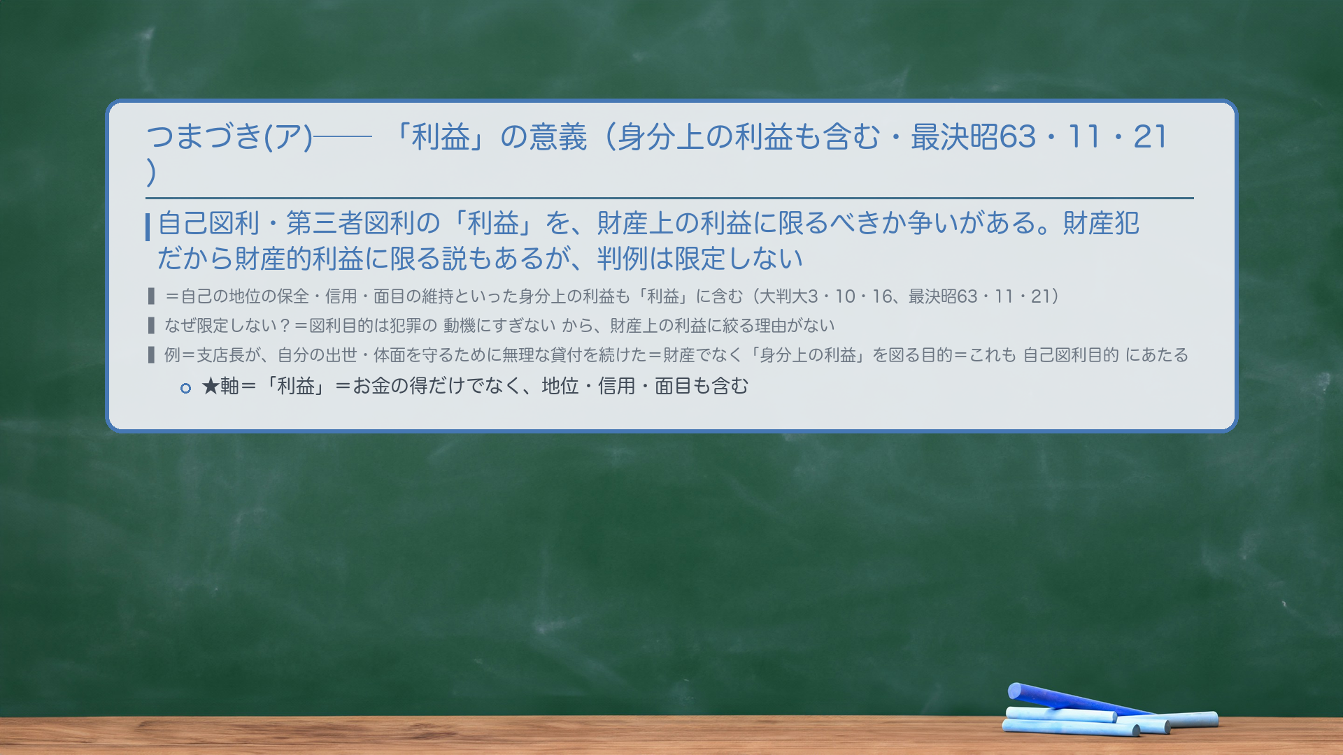 🔴 つまづき(ア)＝「利益」の意義（身分上の利益も含む・最決昭63・11・21）。自己図利・第三者図利の「利益」を、財産上の利益に限るべきか争いがある。財産犯だから財産的利益に限る説もあるが、判例は限定しない＝自己の地位の保全・信用・面目の維持といった身分上の利益も「利益」に含む（大判大3・10・16、最決昭63・11・21）。🔴 なぜ限定しない？＝図利目的は犯罪の動機にすぎないから、財産上の利益に絞る理由がない。例＝支店長が、自分の出世・体面を守るために無理な貸付を続けた＝財産でなく「身分上の利益」を図る目的＝これも自己図利目的にあたる。★軸＝「利益」＝お金の得だけでなく、地位・信用・面目も含む。
