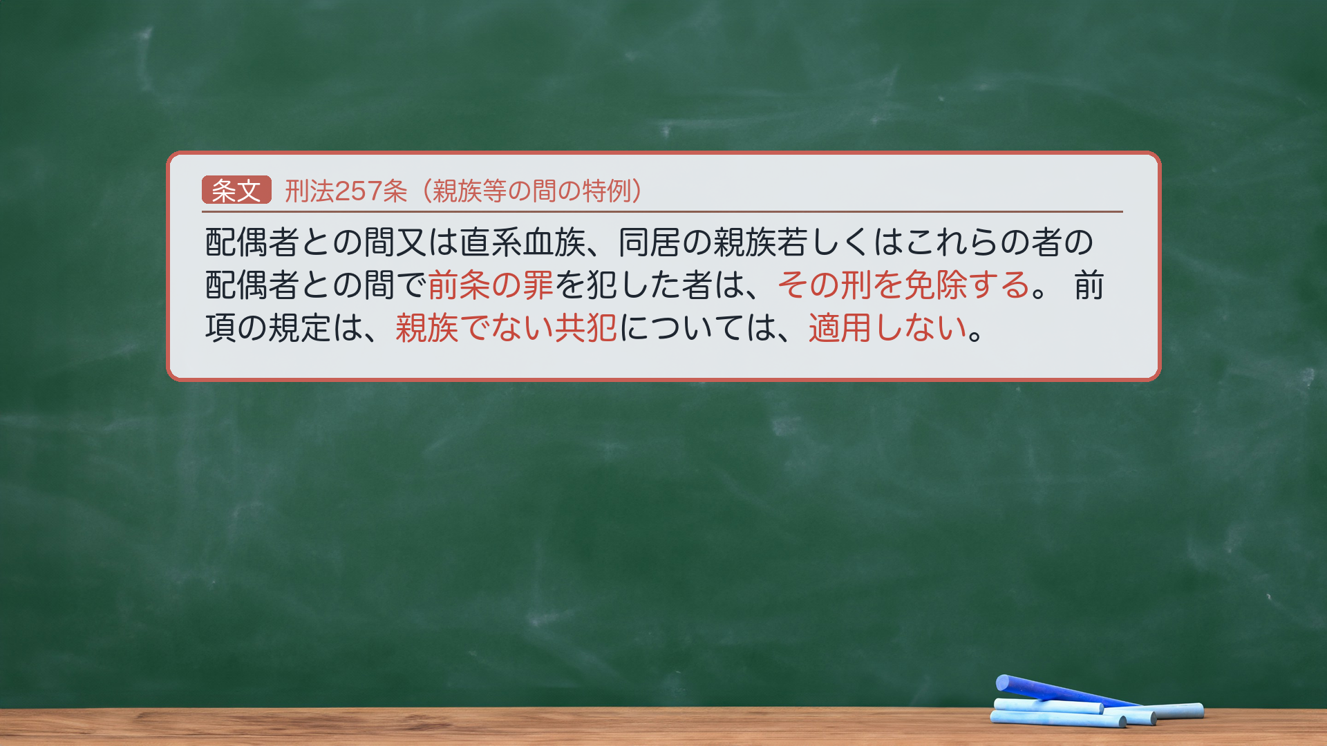 🔴 約束③ 条文全文｜刑法257条（親族等の間の犯罪に関する特例）。1項「配偶者との間又は直系血族、同居の親族若しくはこれらの者の配偶者との間で前条の罪を犯した者は、その刑を免除する。」2項「前項の規定は、親族でない共犯については、適用しない。」🔴 効果＝一定の親族間で本罪（前条＝256条）を犯した者は刑を免除（必要的免除）。2項＝親族でない共犯には不適用。🔴 2項は「親族でない共犯」＝"者"を付けない。免除規定ゆえ刑期語はない。★軸＝親族間なら刑の免除／ただし親族でない共犯には及ばない。