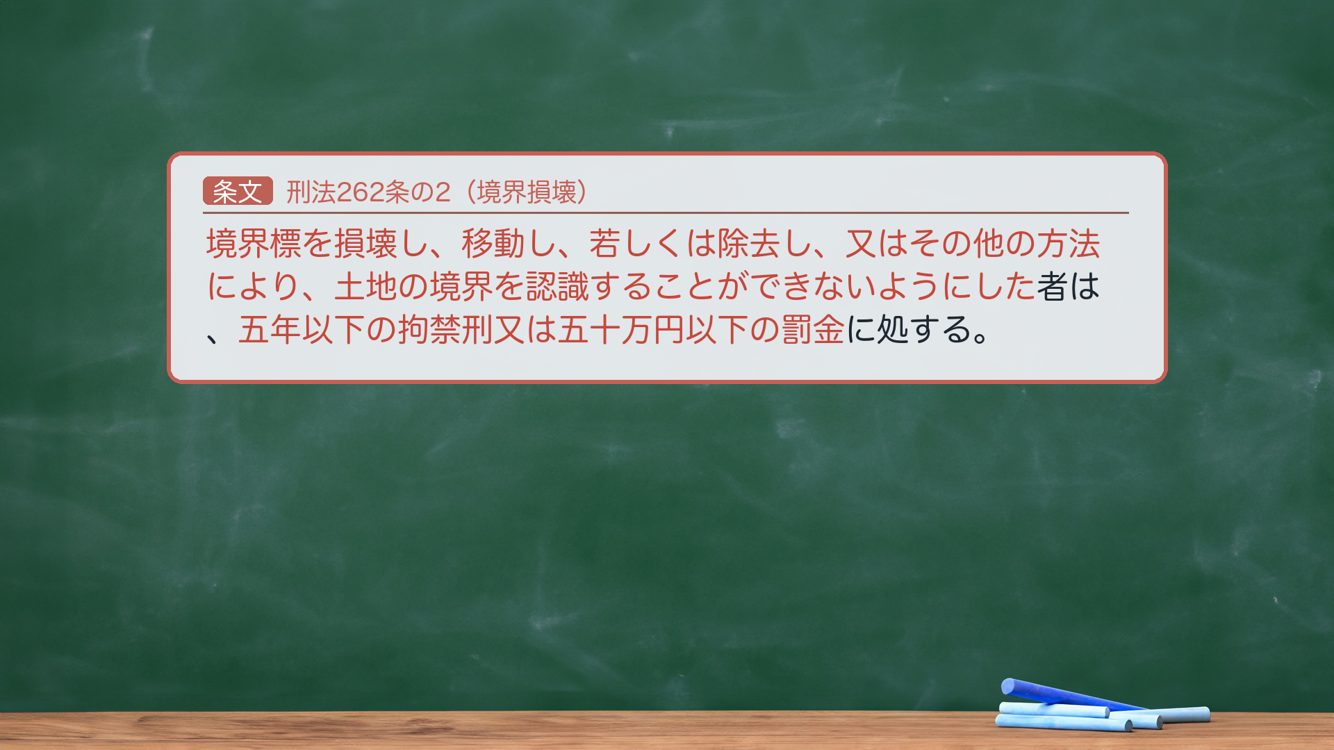 刑法262条の2（境界損壊）｜保護法益が異質。「境界標を損壊し、移動し、若しくは除去し、又はその他の方法により、土地の境界を認識することができないようにした者は、五年以下の拘禁刑又は五十万円以下の罰金に処する。」🔴 保護法益＝土地の権利関係の明確性（財物の効用そのものでなく、土地境界の公示・明確性）＝毀棄罪の中で異質。🔴 ゆえに、境界標を壊しても境界が依然認識可能なら本罪は不成立（「土地の境界を認識することができないようにした」＝境界不明状態の惹起が要件）。試験上の重要性は低い。非親告罪（264の列挙外）。法定刑＝拘禁刑（呉「懲役」は旧表記）。e-Gov現行と一字一致。★軸＝境界を認識できなくする罪／保護法益＝土地境界の明確性（財物の効用でない＝異質）／境界が認識可能なままなら不成立。