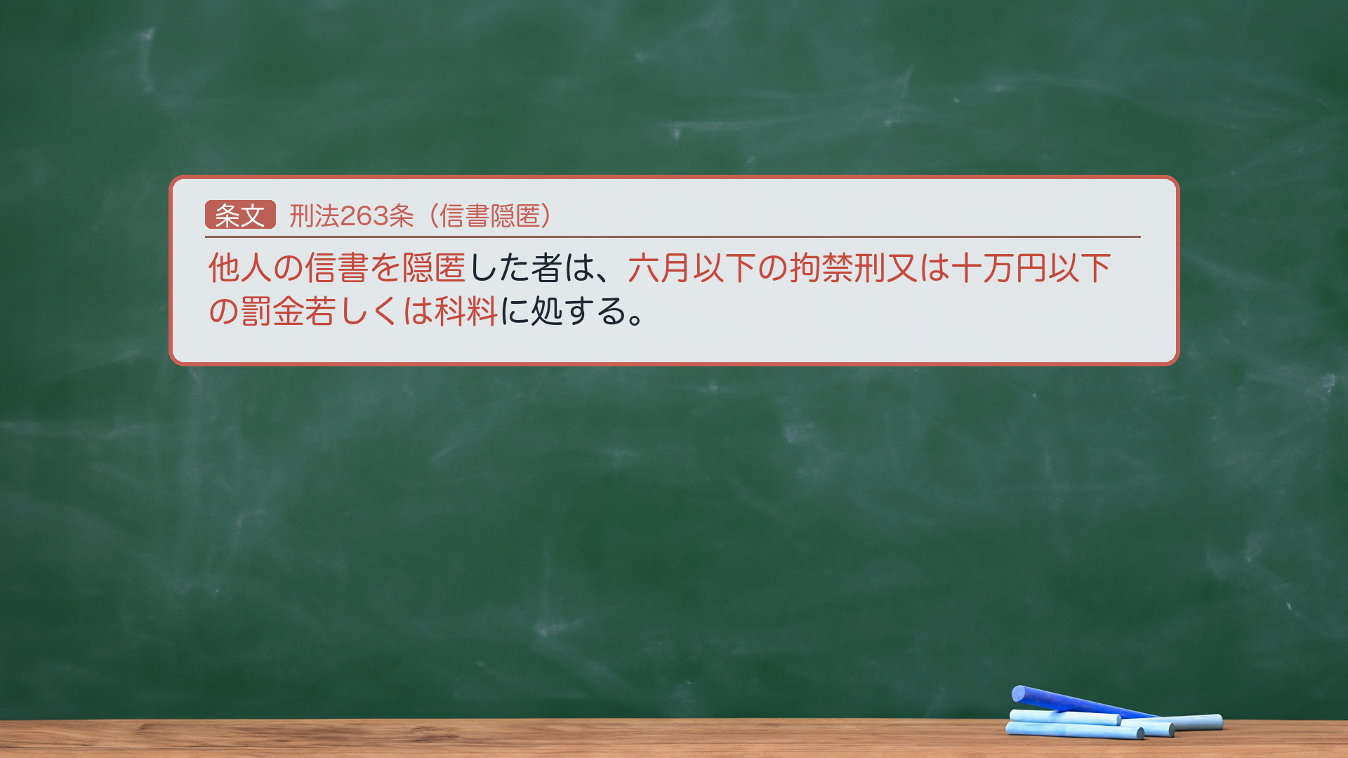 🔴 約束③ 条文全文｜刑法263条（信書隠匿）。「他人の信書を隠匿した者は、六月以下の拘禁刑又は十万円以下の罰金若しくは科料に処する。」🔴 法定刑は器物損壊罪（261・3年以下）より軽い。ここで論点1（効用侵害説 vs 物理的毀損説）が効いてくる＝同じ263条が、採る説で意味が逆に見える。①効用侵害説（通説）から＝隠匿も「損壊」に含まれる以上、信書の隠匿は本来261器物損壊罪に当たるはず。にもかかわらず263が軽く処罰するのは、信書の隠匿を器物損壊より軽く処罰する特別の趣旨（減軽的特別規定）。②物理的毀損説から＝隠匿は「損壊」に含まれず本来不可罰のはず。263は信書に限り隠匿を例外的に処罰する規定（処罰拡張的特別規定）。親告罪（264）。🔴 法定刑は拘禁刑。e-Gov現行と一字一致。★軸＝信書隠匿は261より軽い／効用侵害説＝減軽規定／物理的毀損説＝処罰拡張規定／親告罪。