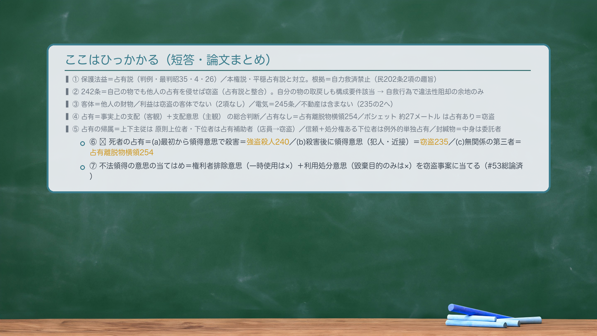 ここはひっかかる（短答・論文まとめ）。①保護法益＝占有説（判例・最判昭35・4・26）／本権説・平穏占有説と対立。根拠＝自力救済禁止（民202条2項の趣旨）。②242条＝自己の物でも他人の占有を侵せば窃盗（占有説と整合）。自分の物の取戻しも構成要件該当→自救行為で違法性阻却の余地のみ。③客体＝他人の財物／利益は窃盗の客体でない（2項なし）／電気245／不動産は含まない（235の2へ）。④占有＝事実上の支配（客観）＋支配意思（主観）の総合判断／占有なし＝占有離脱物横領254／ポシェット約27メートルは占有あり＝窃盗。⑤占有の帰属＝上下主従は原則上位者・下位者は占有補助者（店員→窃盗）／信頼＋処分権ある下位者は例外的単独占有／封緘物＝中身は委託者。⑥🔴死者の占有＝(a)強盗殺人240／(b)窃盗235／(c)占有離脱物横領254。⑦不法領得の意思の当てはめ＝権利者排除意思（一時使用は×）＋利用処分意思（毀棄目的のみは×）を窃盗事案に当てる（#53総論済）。