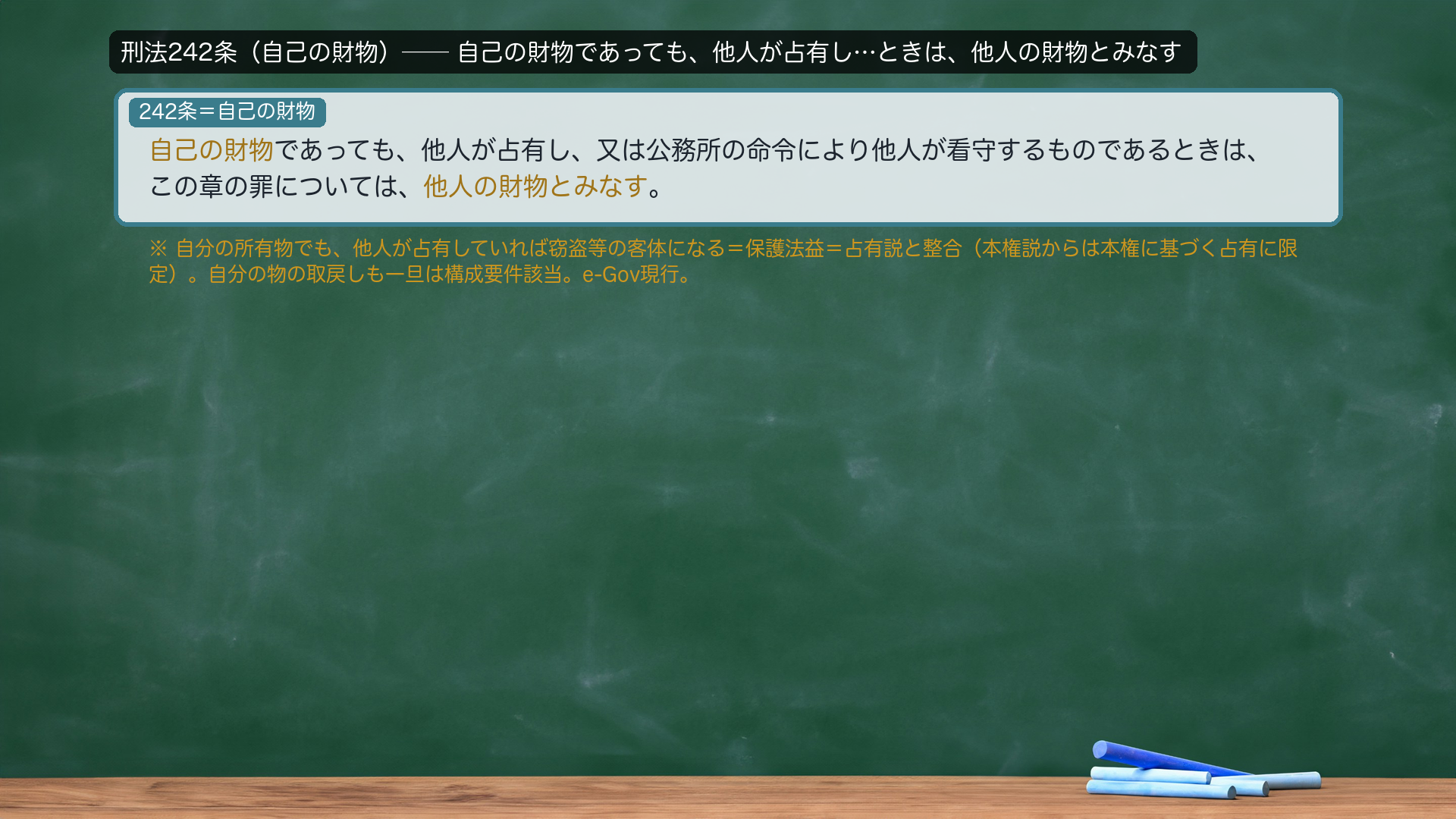 刑法242条（自己の財物）＝自己の財物であっても、他人が占有し、又は公務所の命令により他人が看守するものであるときは、この章の罪については、他人の財物とみなす。→自分の所有物でも、他人が占有していれば窃盗等の客体になる＝保護法益＝占有説と整合（本権説からは本権に基づく占有に限定）。自分の物の取戻しも一旦は構成要件に該当。e-Gov現行。接続詞（又は）・送り仮名は正文どおり。