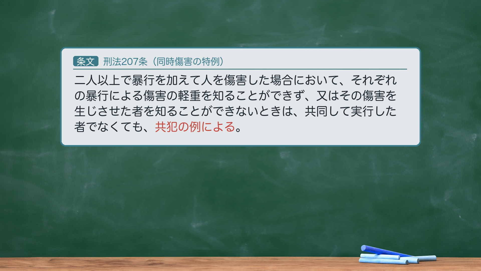 刑法207条（同時傷害の特例）の全文。「2人以上で暴行を加えて人を傷害した場合において、それぞれの暴行による傷害の軽重を知ることができず、又はその傷害を生じさせた者を知ることができないときは、共同して実行した者でなくても、共犯の例による。」核心＝「共犯の例による」＝各暴行と傷害結果との因果関係を推定し、その挙証責任を被告人に転換する。