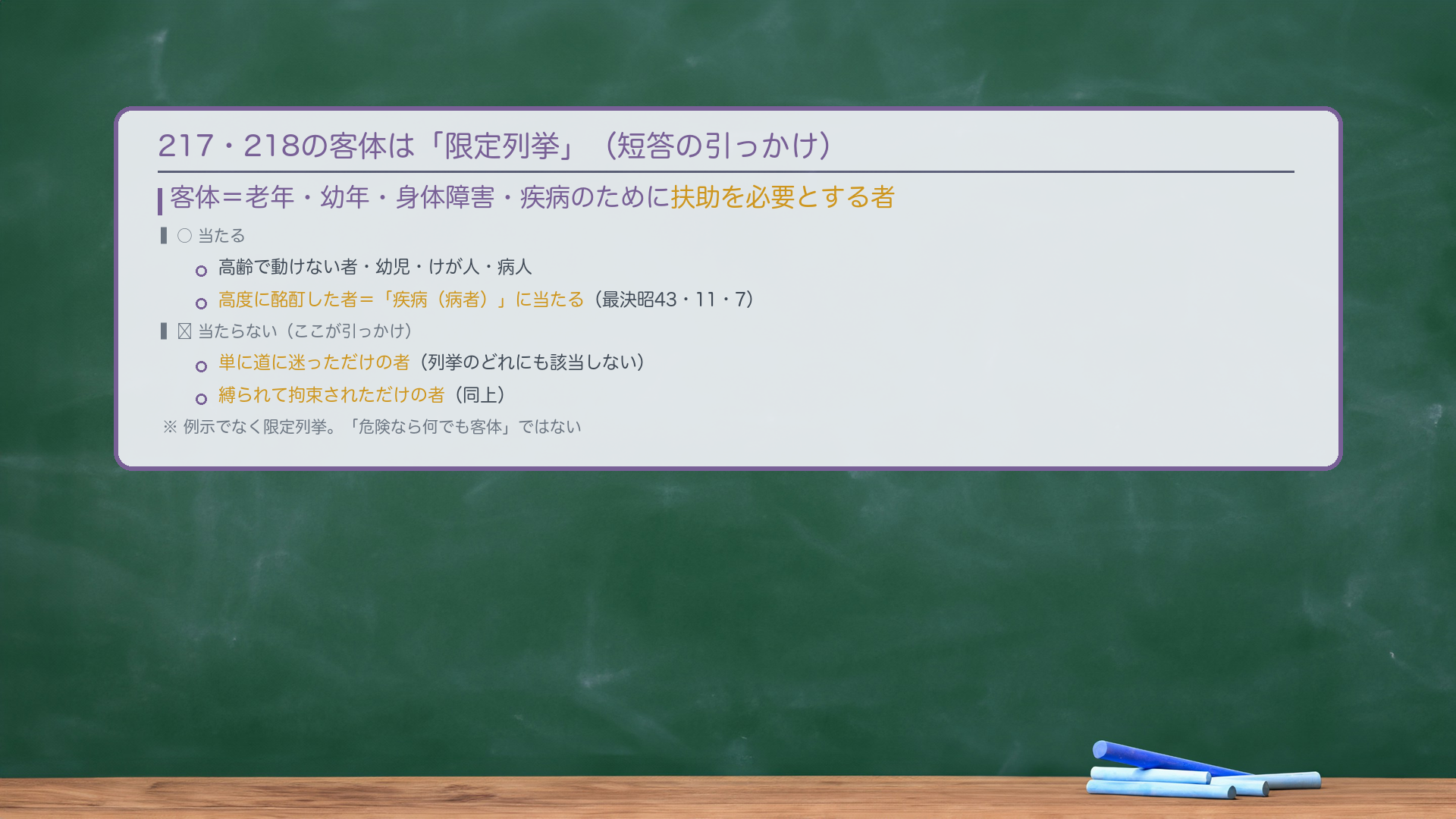 217・218の客体は「限定列挙」（短答の引っかけ）。客体＝老年・幼年・身体障害・疾病のために扶助を必要とする者。○当たる＝高齢で動けない者・幼児・けが人・病人／高度に酩酊した者＝「疾病（病者）」に当たる（最決昭43・11・7）。✗当たらない（ここが引っかけ）＝単に道に迷っただけの者（列挙のどれにも該当しない）／縛られて拘束されただけの者（同上）。例示でなく限定列挙。「危険なら何でも客体」ではない。