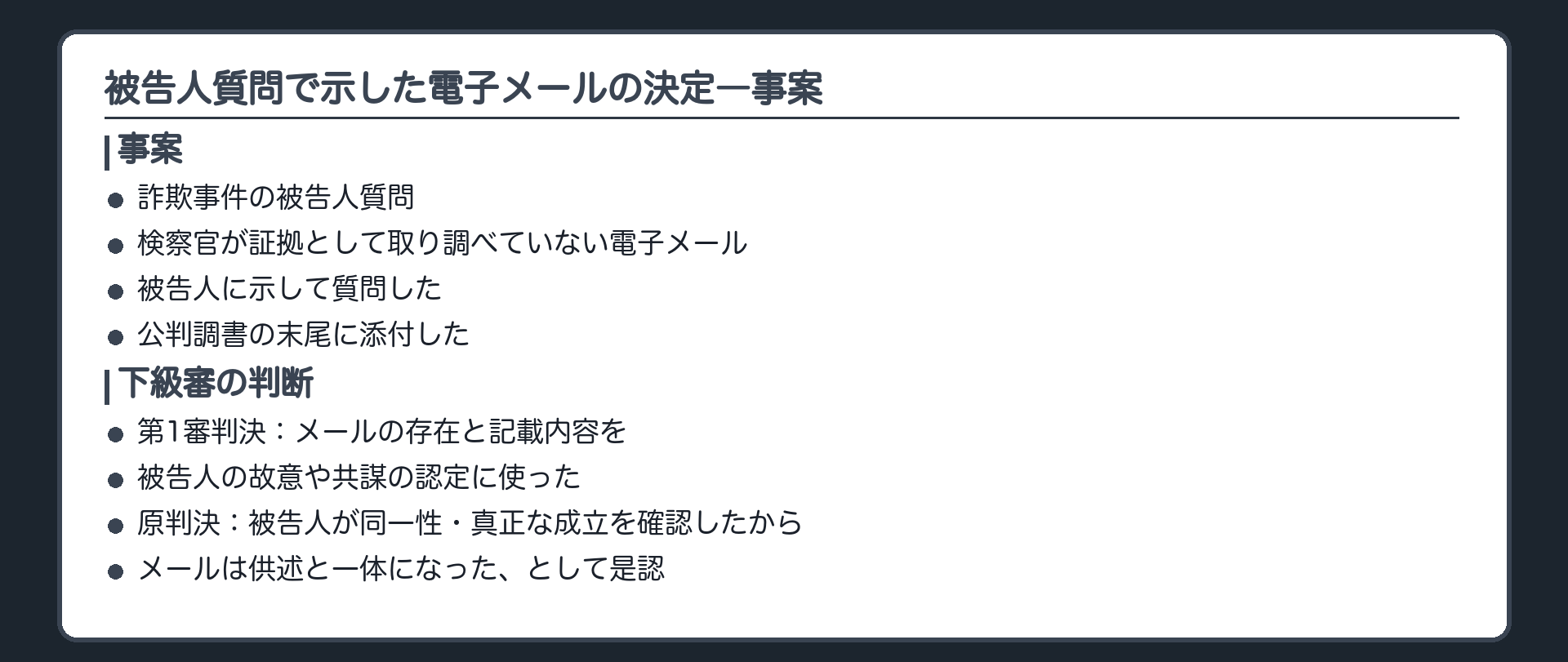 被告人質問で示した電子メールの決定の板。詐欺事件で検察官が証拠として取り調べていない電子メールを被告人に示して質問し、公判調書の末尾に添付された。第1審判決はそのメールの存在と記載内容を故意や共謀の認定に使い、原判決は同一性や真正な成立の確認で供述と一体になったと是認した。最高裁は原判断は違法とし、ただし被告人がメールについてした供述やその他の関係証拠で認定でき、違法は判決に影響を及ぼすことが明らかなものとはいえない、として棄却。根拠規定は規則199条の10第1項と199条の11第1項で、199条の12ではない