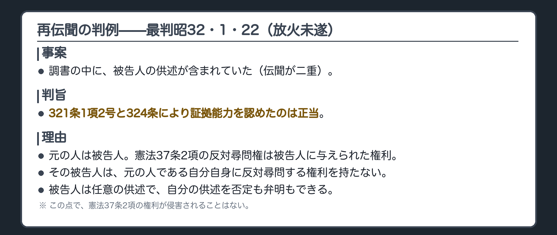 判例の要点。放火未遂の事件。調書の中に被告人の供述が含まれていた。判旨は、321条1項2号と324条により証拠能力を認めたのは正当、と判断。理由は、原供述者が被告人なので、反対尋問をすべき被告人に、自分への反対尋問権はなく、任意の供述で否定も弁明もできるから、この点で憲法37条2項の権利が侵害されることはない、と判断。最判昭32・1・22