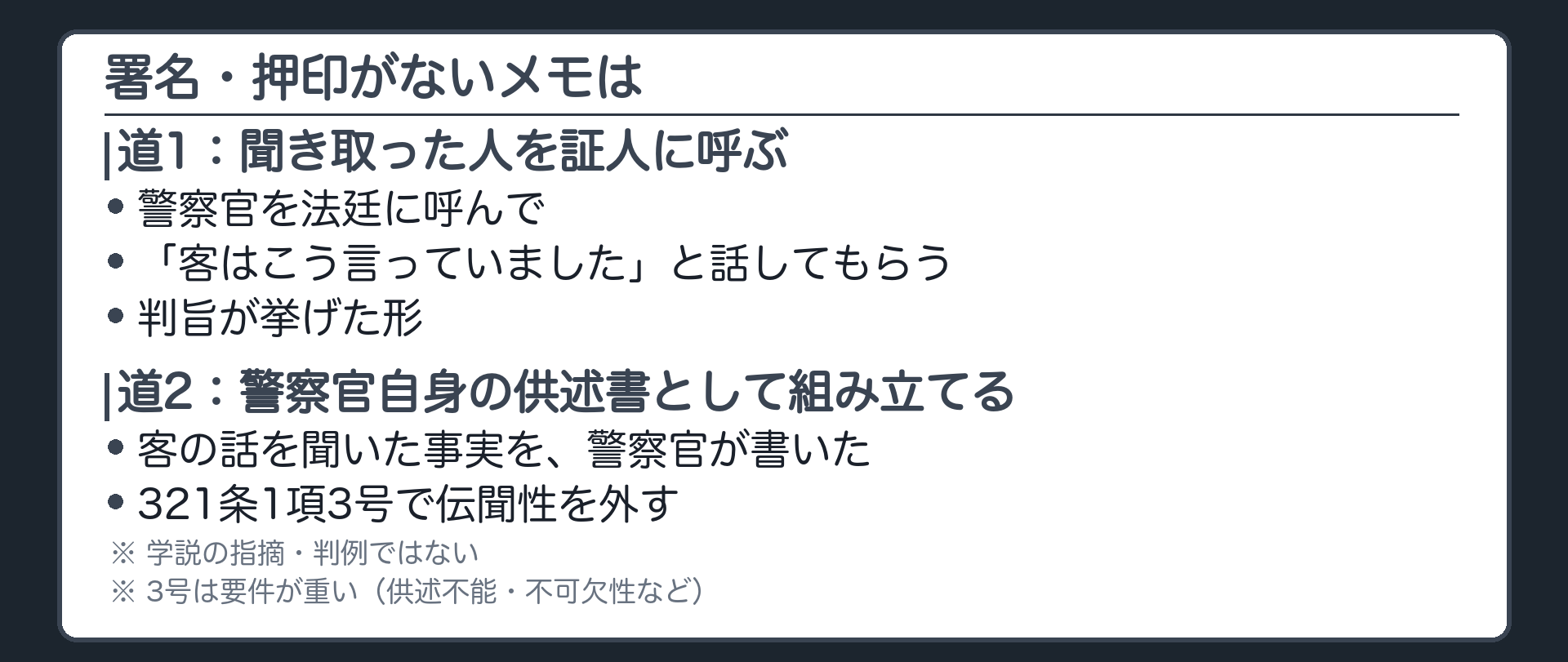 設例3の続き。署名押印のないメモを諦めない。道1は、聞き取った警察官を証人として呼び、法廷で、客はこう言っていた、と話してもらう。判旨が挙げる、同人の供述を聞いたとする者の公判期日の供述。道2は、聞き取った警察官自身の供述書として組み立て、321条1項3号の要件で伝聞性を外せれば、客の署名押印は要らない、という学説の指摘