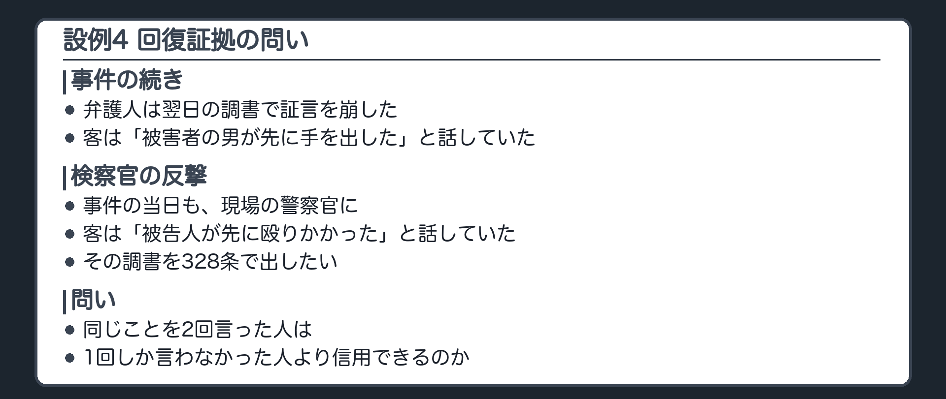 居酒屋の傷害事件の続き。弁護人は、事件の翌日に客が話した調書で、被告人が先に殴ったという客の証言を崩した。今度は検察官の番。翌日の調書より前、事件の当日にも、客は法廷と同じことを言っていた、という調書。同じことを2回言った人は、1回しか言わなかった人より信用できるのか。設例4