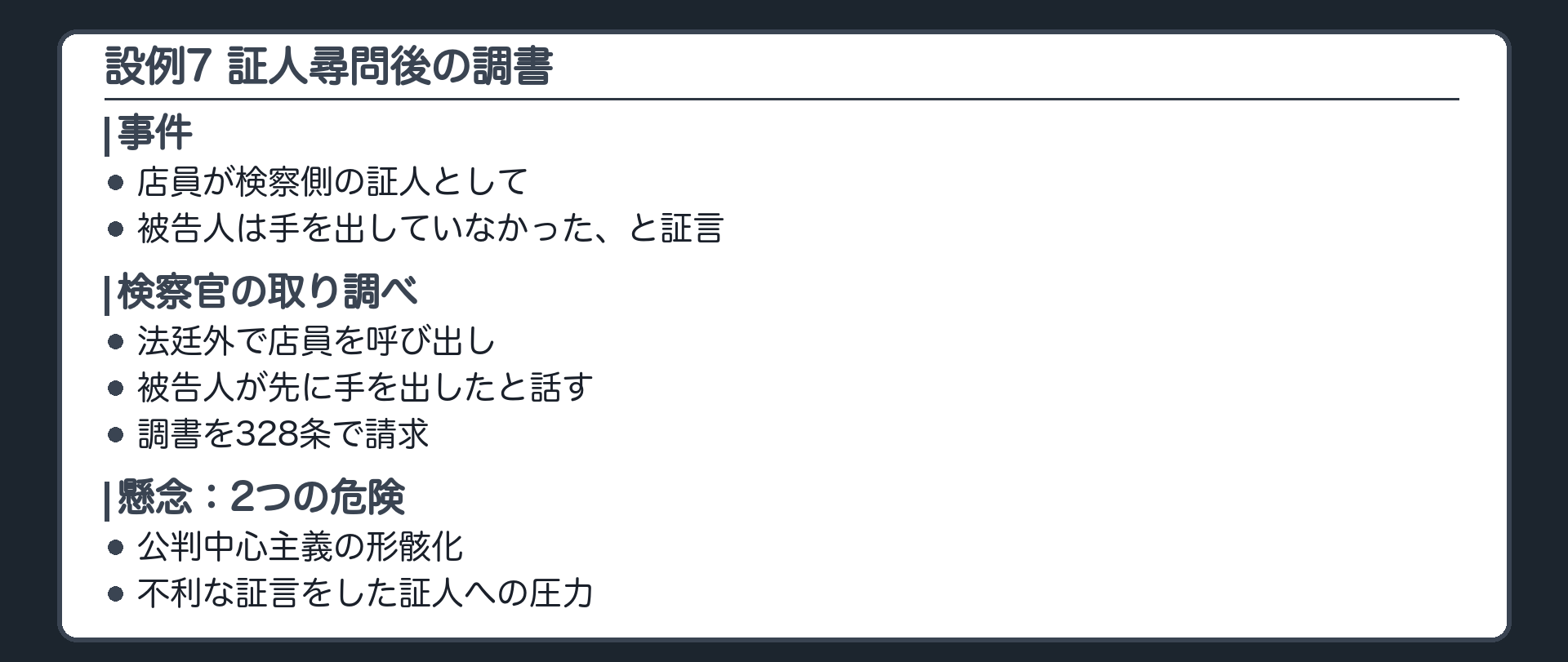 設例7。店員が検察側の証人として、被告人は手を出していなかった、と証言し、検察官に不利。尋問のあと、検察官が法廷の外で取り調べ、被告人が先に手を出したと話した調書を作り、328条で請求。懸念1、公判中心主義の形骸化。懸念2、不利な証言をした証人に圧力をかけて作らせた調書かもしれない。最高裁は、必ずしも328条に違反するものではない、とした