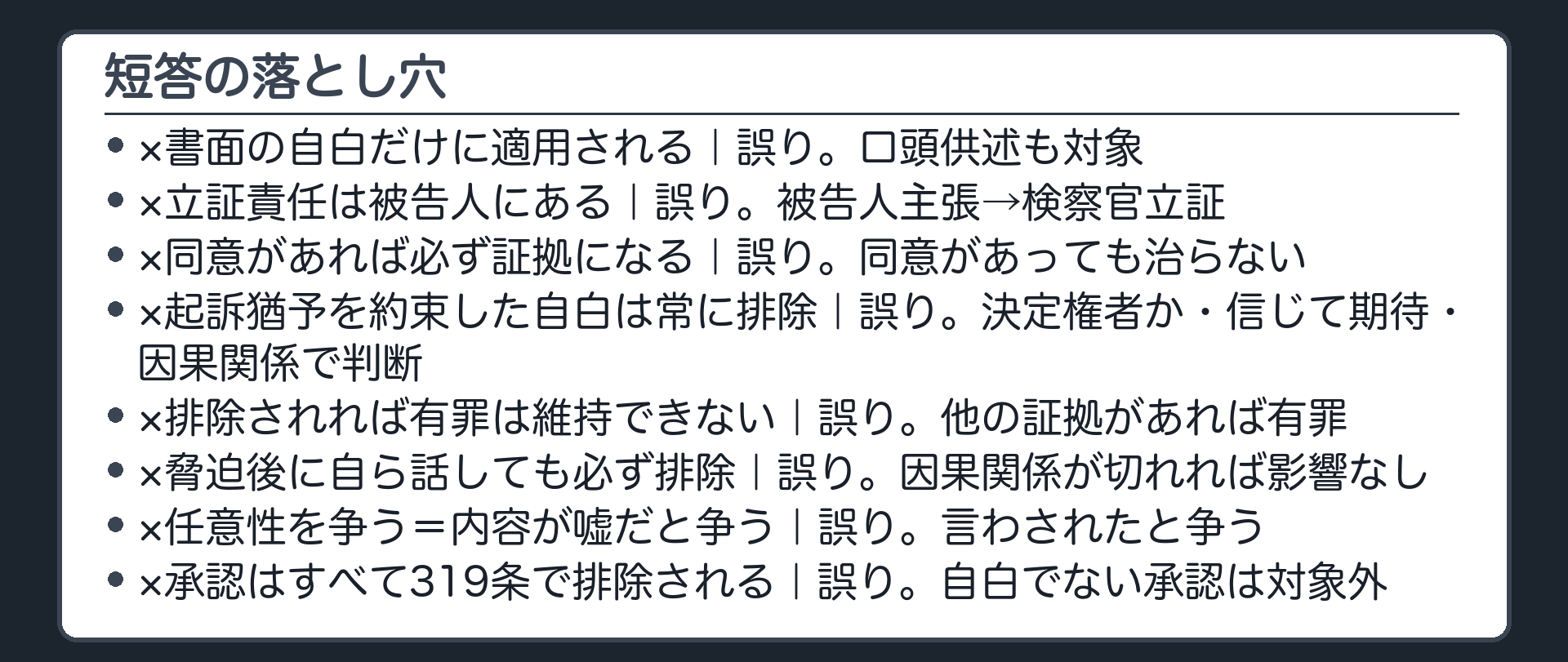 短答の落とし穴。319条1項は書面の自白だけに適用される、は誤り。任意性の立証責任は被告人にある、は誤り。同意があれば自白調書は必ず証拠になる、は誤り。検察官が起訴猶予を約束した自白は常に排除される、は誤り。自白が排除されれば有罪は維持できない、は誤り。脅迫された自白は釈放後に自ら話しても必ず排除される、は誤り。任意性を争うとは内容が嘘だと争うことだ、は誤り。不利益な事実の承認はすべて319条1項で排除される、は誤り