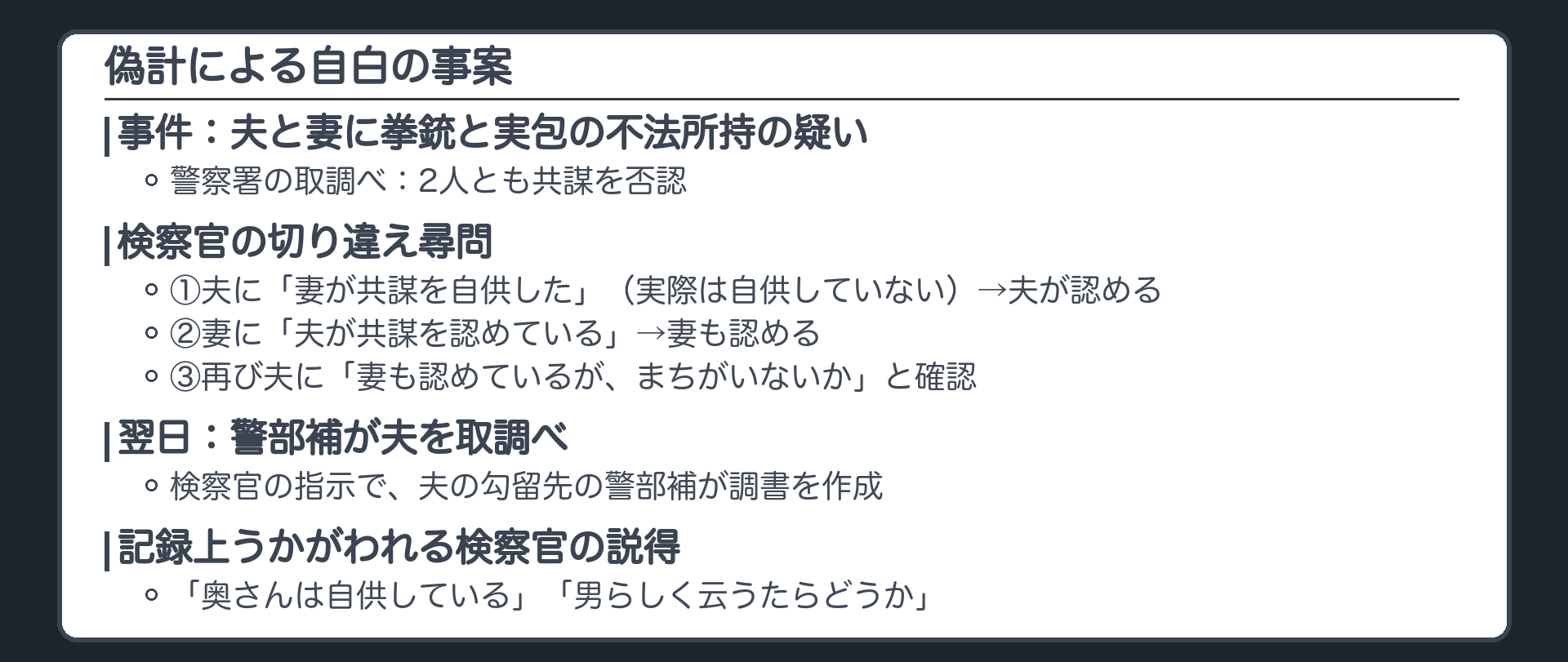 偽計の最高裁大法廷判決の事案。夫と妻に拳銃等の不法所持の疑い。取調べでは2人とも共謀を否認。検察官は、妻が共謀を自供したと実際は自供していないのに夫に告げて説得、夫が認める。次に妻に、夫が認めたと告げて説得、妻も認める。再び夫に、妻も共謀を認めていると確認。翌日、警察の警部補が夫を取り調べ調書を作成。検察官は、奥さんは自供している、男らしく言ったらどうか、と説得したことも記録上うかがわれる