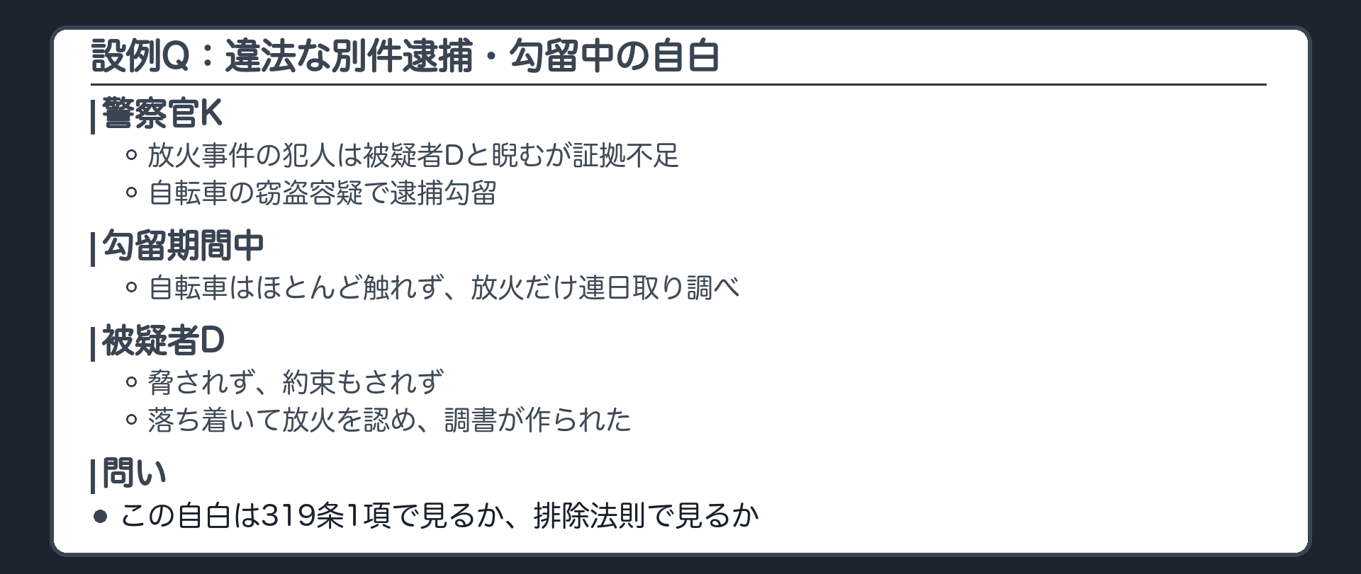 設例Q。警察官Kは放火事件の犯人は被疑者Dだと睨むが証拠が足りない。そこで、自転車を無断で持ち去った軽い窃盗の疑いでDを逮捕勾留し、勾留期間中は自転車の件にほとんど触れず、放火だけを連日取り調べる。Dは脅されも約束もされず、落ち着いて放火を認め、調書が作られる。起訴後、Dは犯人性を争い、調書の任意性と証拠能力を争う