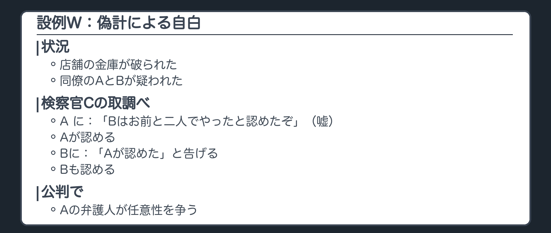 設例W。ある店舗の金庫が破られ、同僚のAとBが疑われた。検察官Cは、Bは何も話していないのに、Aに、Bはお前と二人でやったと認めたぞ、と告げ、Aが認めた。次にBに、Aが認めたと告げると、Bも認めた。公判でAの弁護人がAの調書の任意性を争う