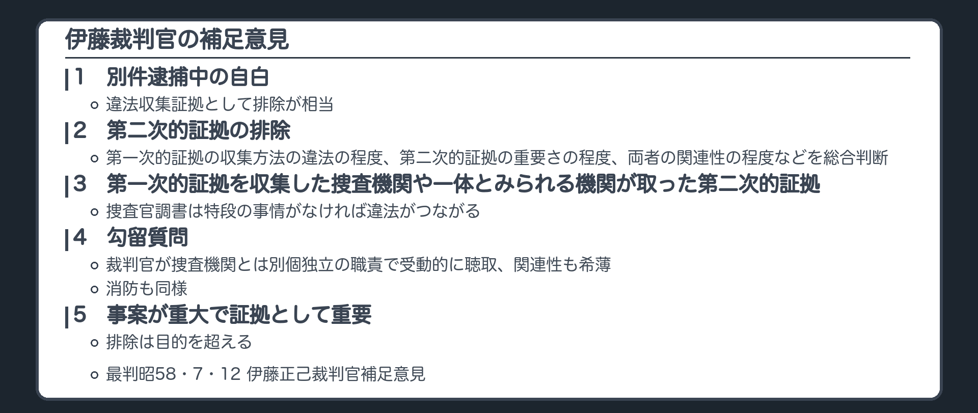 伊藤裁判官の補足意見。1、別件逮捕中の自白は違法収集証拠として排除が相当。2、第二次的証拠の排除は、第一次的証拠の収集方法の違法の程度、第二次的証拠の重要さの程度、両者の関連性の程度などを総合判断。3、第一次的証拠を収集した捜査機関やこれと一体とみられる機関が取った第二次的証拠、捜査官調書は特段の事情がなければ違法がつながる。4、勾留質問は裁判官が捜査機関とは別個独立の職責で受動的に聴取、関連性も希薄。消防も同様。5、事案が重大で証拠として重要、排除は目的を超える