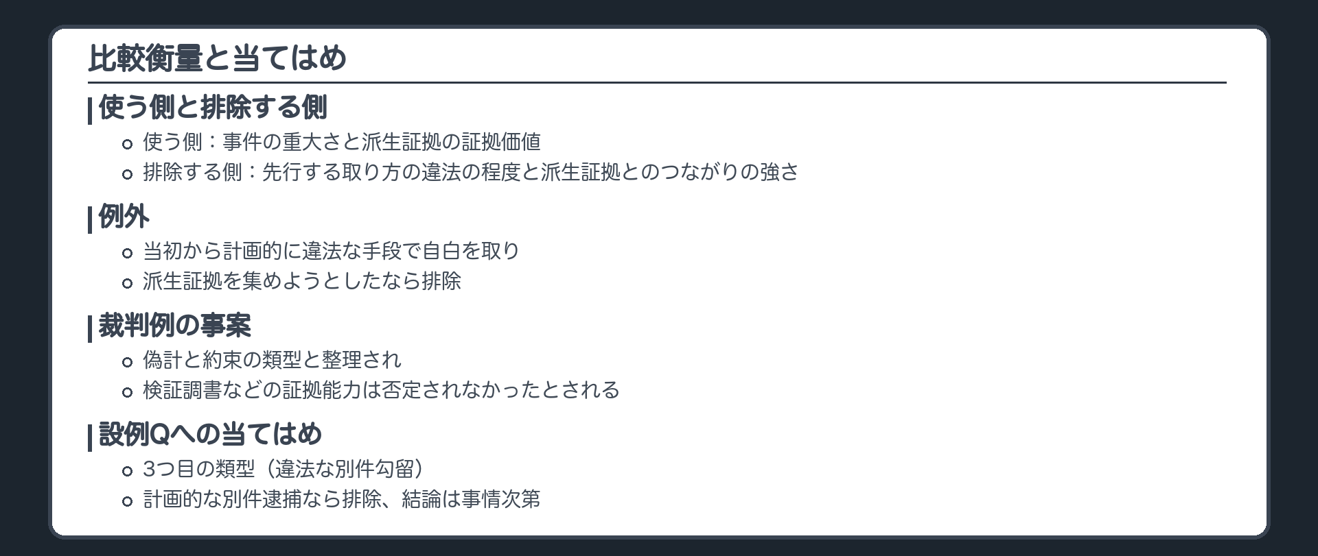 比較衡量と当てはめ。使う側は事件の重大さと派生証拠の証拠価値、排除する側は先行する取り方の違法の程度と派生証拠とのつながりの強さ。例外、当初から計画的に違法な手段で自白を取り派生証拠を集めようとしたなら排除。裁判例の事案、偽計と約束の類型と整理され、検証調書などの証拠能力は否定されなかったとされる。設例Q、3つ目の類型、計画的な別件逮捕なら排除、結論は事情次第