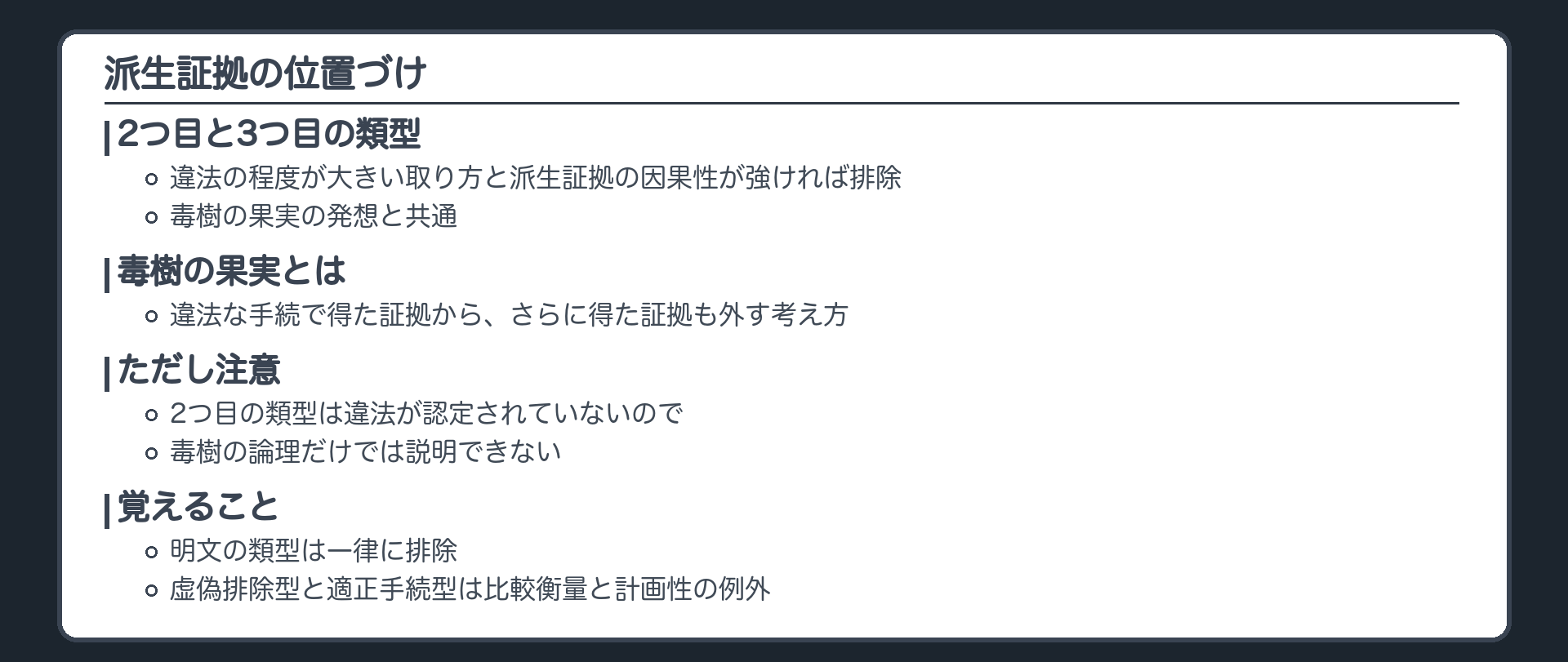 派生証拠の位置づけ。2つ目と3つ目の類型は、違法の程度が大きい取り方と派生証拠の因果性が強ければ排除、毒樹の果実の発想と共通。毒樹の果実とは、違法な手続で得た証拠から、さらに得た証拠も外す考え方。2つ目の類型は違法が認定されていないので、毒樹の論理だけでは説明できない。覚えること、明文の類型は一律に排除、虚偽排除型と適正手続型は比較衡量と計画性の例外