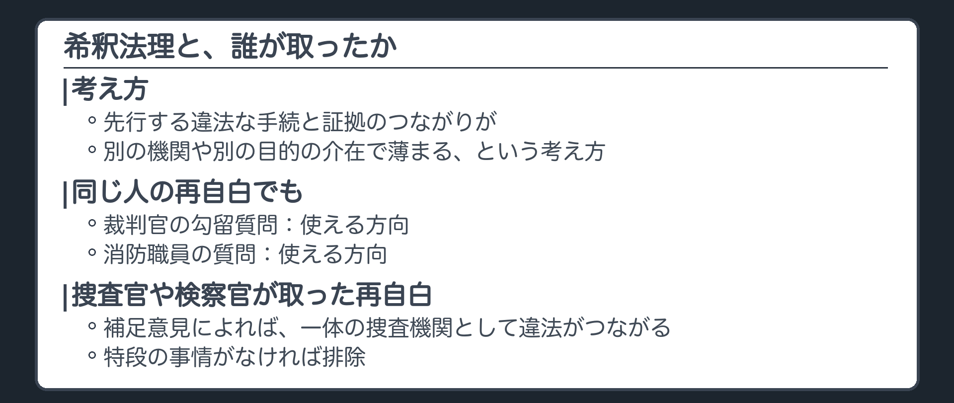 希釈法理と、誰が取ったか。希釈法理、先行する違法な手続と証拠のつながりが、別の機関や別の目的の介在で薄まる、という考え方。同じ人の再自白でも、裁判官の勾留質問、消防職員は使える方向。捜査官や検察官が取った再自白は、補足意見によれば、一体の捜査機関として違法がつながる、特段の事情がなければ排除