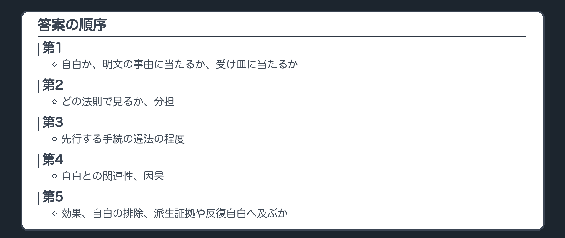 答案の順序。第1、自白か、明文の事由に当たるか、受け皿に当たるか。第2、どの法則で見るか、分担。第3、先行する手続の違法の程度。第4、自白との関連性、因果。第5、効果、自白の排除、派生証拠や反復自白へ及ぶか