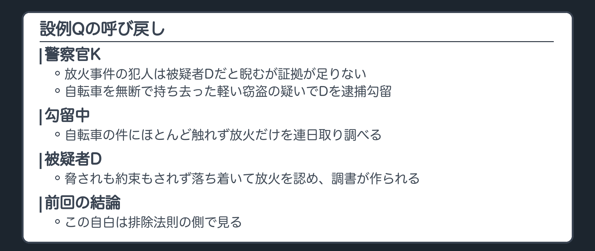 設例Qの呼び戻し。警察官Kは放火事件の犯人は被疑者Dだと睨むが証拠が足りない。自転車を無断で持ち去った軽い窃盗の疑いでDを逮捕勾留し、勾留中は自転車の件にほとんど触れず放火だけを連日取り調べる。Dは脅されも約束もされず落ち着いて放火を認め、調書が作られる。前回の結論、この自白は排除法則の側で見る
