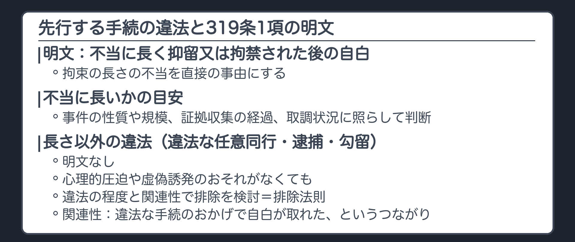 先行する手続の違法と319条1項の明文。明文の不当に長く抑留拘禁された後の自白は拘束の長さの不当を直接の事由にする。目安は事件の性質や規模、証拠収集の経過、取調状況に照らして不当に長いか。長さ以外の違法な任意同行逮捕勾留は明文なし、心理的圧迫や虚偽誘発のおそれがなくても、違法の程度と関連性で排除を検討、排除法則