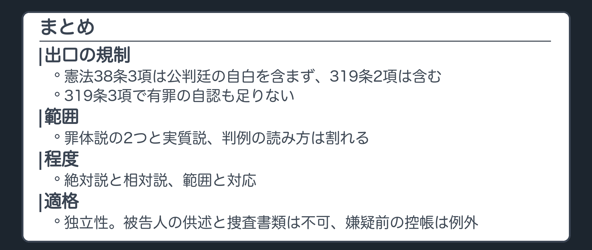 まとめ。補強法則は出口の規制。憲法38条3項は公判廷の自白を含まず、319条2項は含む。319条3項で有罪の自認も足りない。範囲、罪体説の2つと実質説、判例の読み方は割れる。程度、絶対説と相対説、範囲と対応。適格、独立性、被告人の供述と捜査書類は不可、嫌疑前の控帳は例外