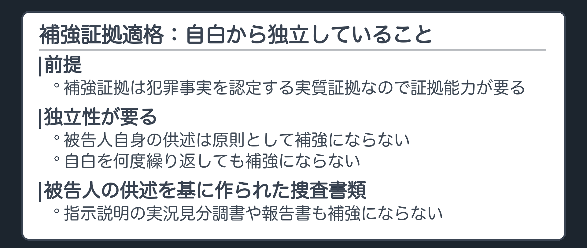 補強証拠適格。補強証拠は犯罪事実を認定する実質証拠なので証拠能力が要る。そのうえで自白から独立していること。被告人自身の供述は原則として補強にならない、自白を何度繰り返しても補強にならない。被告人の供述を基に作られた捜査書類、指示説明の実況見分調書や報告書も補強にならない