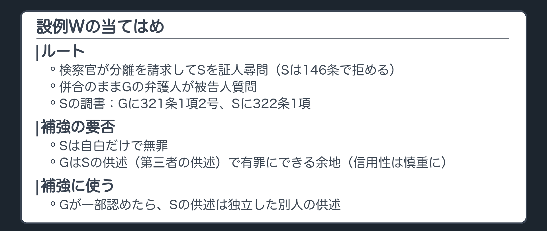 設例Wの当てはめ。ルート、検察官が分離を請求してSを証人尋問、Sは146条で拒める、併合のままGの弁護人が被告人質問、Sの調書はGに対して321条1項2号、Sに対して322条1項。補強の要否、Sは自白だけで無罪、GはSの供述が第三者の供述なので有罪にできる余地、信用性は慎重に。補強に使う、Gが一部認めたらSの供述は独立した別人の供述